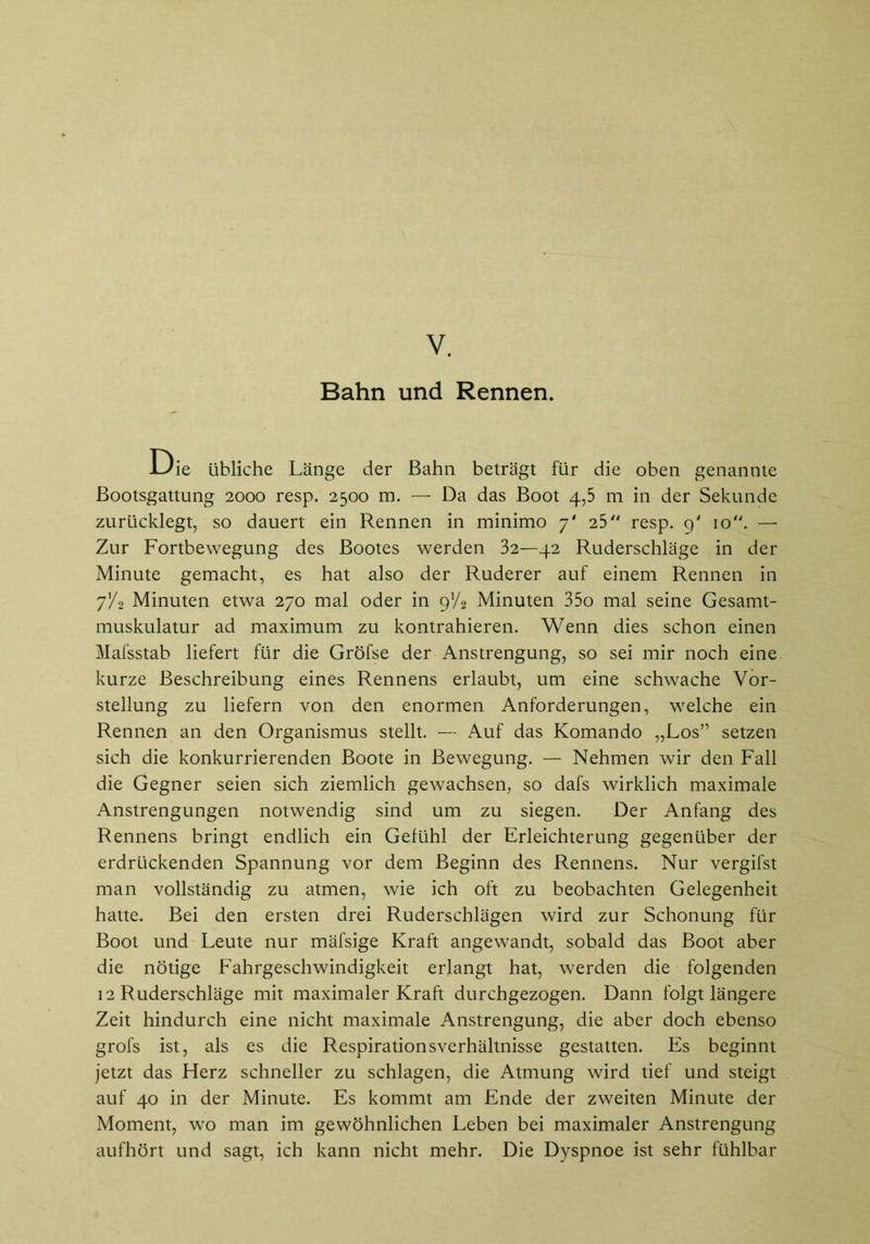 Y. Bahn und Rennen. Die übliche Länge der Bahn beträgt für die oben genannte Bootsgattung 2000 resp. 2500 m. — Da das Boot 4,5 m in der Sekunde zurücklegt, so dauert ein Rennen in minimo 7' 25 resp. 9' 10. — Zur Fortbewegung des Bootes werden 32—42 Ruderschläge in der Minute gemacht, es hat also der Ruderer auf einem Rennen in 7/2 Minuten etwa 270 mal oder in Minuten 35o mal seine Gesamt- muskulatur ad maximum zu kontrahieren. Wenn dies schon einen Mafsstab liefert für die Gröfse der Anstrengung, so sei mir noch eine kurze Beschreibung eines Rennens erlaubt, um eine schwache Vor- stellung zu liefern von den enormen Anforderungen, welche ein Rennen an den Organismus stellt. — Auf das Komando „Los” setzen sich die konkurrierenden Boote in Bewegung. — Nehmen wir den Fall die Gegner seien sich ziemlich gewachsen, so dafs wirklich maximale Anstrengungen notwendig sind um zu siegen. Der Anfang des Rennens bringt endlich ein Gefühl der Erleichterung gegenüber der erdrückenden Spannung vor dem Beginn des Rennens. Nur vergifst man vollständig zu atmen, wie ich oft zu beobachten Gelegenheit hatte. Bei den ersten drei Ruderschlägen wird zur Schonung für Boot und Leute nur mäfsige Kraft angewandt, sobald das Boot aber die nötige Fahrgeschwindigkeit erlangt hat, werden die folgenden 12 Ruderschläge mit maximaler Kraft durchgezogen. Dann folgt längere Zeit hindurch eine nicht maximale Anstrengung, die aber doch ebenso grofs ist, als es die Respirationsverhältnisse gestatten. Es beginnt jetzt das Herz schneller zu schlagen, die Atmung wird tief und steigt auf 40 in der Minute. Es kommt am Ende der zweiten Minute der Moment, wo man im gewöhnlichen Leben bei maximaler Anstrengung aufhört und sagt, ich kann nicht mehr. Die Dyspnoe ist sehr fühlbar