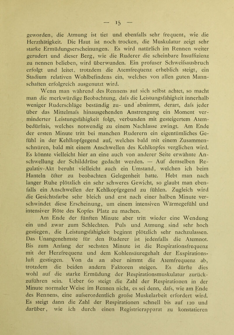 geworden, die Atmung ist tiet und ebenfalls sehr frequent, wie die Herzthätigkeit. Die Haut ist noch trocken, die Muskulatur zeigt sehr starke Ermüdungserscheinungen. Es wird natürlich im Rennen weiter gerudert und dieser Berg, wie die Ruderer die scheinbare Insuffizienz zu nennen belieben, wird überwunden. Ein profuser Schweifsausbruch erfolgt und leitet, trotzdem die Atemfrequenz erheblich steigt, ein Stadium relativen Wohlbefindens ein, welches von allen guten Mann- schaften erfolgreich ausgenutzt wird. Wenn man während des Rennens auf sich selbst achtet, so macht man die merkwürdige Beobachtung, dafs die Leistungsfähigkeit innerhalb weniger Ruderschläge beständig zu- und abnimmt, derart, dafs jeder über das Mittelmafs hinausgehenden Anstrengung ein Moment ver- minderter Leistungsfähigkeit folgt, verbunden mit gesteigertem Atem- bedürfnis, welches notwendig zu einem Nachlasse zwingt. Am Ende der ersten Minute tritt bei manchen Ruderern ein eigentümliches Ge- fühl in der Kehlkopfgegend auf, welches bald mit einem Zusammen- schnüren, bald mit einem Anschwellen des Kehlkopfes verglichen wird. Es könnte vielleicht hier an eine auch von anderer Seite erwähnte An- schwellung der Schilddrüse gedacht werden. — Auf demselben Re- gulativ-Akt beruht vielleicht auch ein Umstand, welchen ich beim Hanteln öfter zu beobachten Gelegenheit hatte. Hebt man nach langer Ruhe plötzlich ein sehr schweres Gewicht, so glaubt man eben- falls ein Anschwellen der Kehlkopfgegend zu fühlen. Zugleich wird die Gesichtsfarbe sehr bleich und erst nach einer halben Minute ver- schwindet diese Erscheinung, um einem intensiven Wärmegefühl und intensiver Röte des Kopfes Platz zu machen. Am Ende der fünften Minute aber tritt wieder eine Wendung ein und zwar zum Schlechten. Puls und Atmung sind sehr hoch gestiegen, die Leistungsfähigkeit beginnt plötzlich sehr nachzulassen. Das Unangenehmste für den Ruderer ist jedenfalls die Atemnot. Bis zum Anfang der sechsten Minute ist die Respirationsfrequenz mit der Herzfrequenz und dem Kohlensäuregehalt der Exspirations- luft gestiegen. Von da an aber nimmt die Atemfrequenz ab, trotzdem die beiden andern Faktoren steigen. Es dürfte dies wohl auf die starke Ermüdung der Respirationsmuskulatur zurück- zuführen sein. Ueber 60 steigt die Zahl der Respirationen in der Minute normaler Weise im Rennen nicht, es sei denn, dafs, wie am Ende des Rennens, eine aufserordentlich grofse Muskelarbeit erfordert wird. Es steigt dann die Zahl der Respirationen schnell bis auf 120 und darüber, wie ich durch einen Registrierapparat zu konstatieren