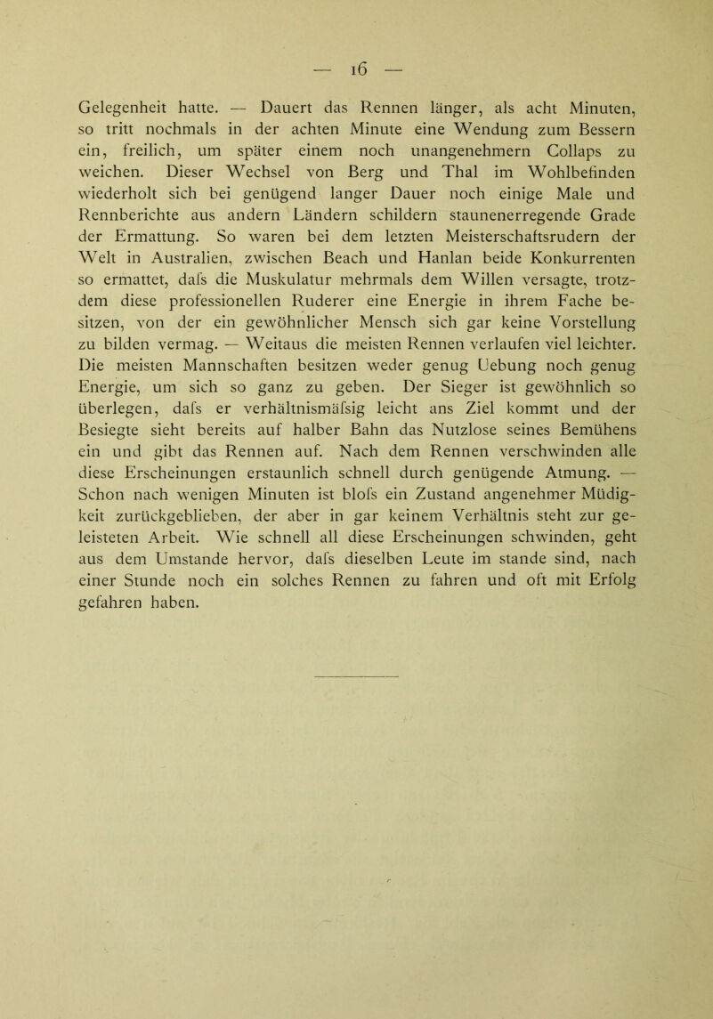 Gelegenheit hatte. — Dauert das Rennen länger, als acht Minuten, so tritt nochmals in der achten Minute eine Wendung zum Bessern ein, freilich, um später einem noch unangenehmem Collaps zu weichen. Dieser Wechsel von Berg und Thal im Wohlbefinden wiederholt sich bei genügend langer Dauer noch einige Male und Rennberichte aus andern Ländern schildern staunenerregende Grade der Ermattung. So waren bei dem letzten Meisterschaftsrudern der Welt in Australien, zwischen Beach und Hanlan beide Konkurrenten so ermattet, dafs die Muskulatur mehrmals dem Willen versagte, trotz- dem diese professionellen Ruderer eine Energie in ihrem Fache be- sitzen, von der ein gewöhnlicher Mensch sich gar keine Vorstellung zu bilden vermag. — Weitaus die meisten Rennen verlaufen viel leichter. Die meisten Mannschaften besitzen weder genug Hebung noch genug Energie, um sich so ganz zu geben. Der Sieger ist gewöhnlich so überlegen, dafs er verhältnismäfsig leicht ans Ziel kommt und der Besiegte sieht bereits auf halber Bahn das Nutzlose seines Bemühens ein und gibt das Rennen auf. Nach dem Rennen verschwinden alle diese Erscheinungen erstaunlich schnell durch genügende Atmung. — Schon nach wenigen Minuten ist blofs ein Zustand angenehmer Müdig- keit zurückgeblieben, der aber in gar keinem Verhältnis steht zur ge- leisteten Arbeit. Wie schnell all diese Erscheinungen schwinden, geht aus dem Umstande hervor, dafs dieselben Leute im stände sind, nach einer Stunde noch ein solches Rennen zu fahren und oft mit Erfolg gefahren haben.