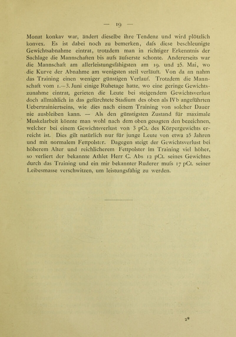 Monat konkav war, ändert dieselbe ihre Tendenz und wird plötzlich konvex. Es ist dabei noch zu bemerken, dafs diese beschleunigte Gewichtsabnahme eintrat, trotzdem man in richtiger Erkenntnis der Sachlage die Mannschaften bis aufs äufserste schonte. Andererseits war die Mannschaft am allerleistungsfähigsten am 19. und 25. Mai, wo die Kurve der Abnahme am wenigsten steil verläuft. Von da an nahm das Training einen weniger günstigen Verlauf. Trotzdem die Mann- schaft vom 1.— 3. Juni einige Ruhetage hatte, wo eine geringe Gewichts- zunahme eintrat, gerieten die Leute bei steigendem Gewichtsverlust doch allmählich in das gefürchtete Stadium des oben als IVb angeführten Uebertrainiertseins, wie dies nach einem Training von solcher Dauer nie ausbleiben kann. — Als den günstigsten Zustand für maximale Muskelarbeit könnte man wohl nach dem oben gesagten den bezeichnen, welcher bei einem Gewichtsverlust von 3 pCt. des Körpergewichts er- reicht ist. Dies gilt natürlich nur für junge Leute von etwa 25 Jahren und mit normalem Fettpolster. Dagegen steigt der Gewichtsverlust bei höherem Alter und reichlicherem Fettpolster im Training viel höher, so verliert der bekannte Athlet Herr C. Abs 12 pCt. seines Gewichtes durch das Training und ein mir bekannter Ruderer mufs 17 pCt. seiner Leibesmasse verschwitzen, um leistungsfähig zu werden.