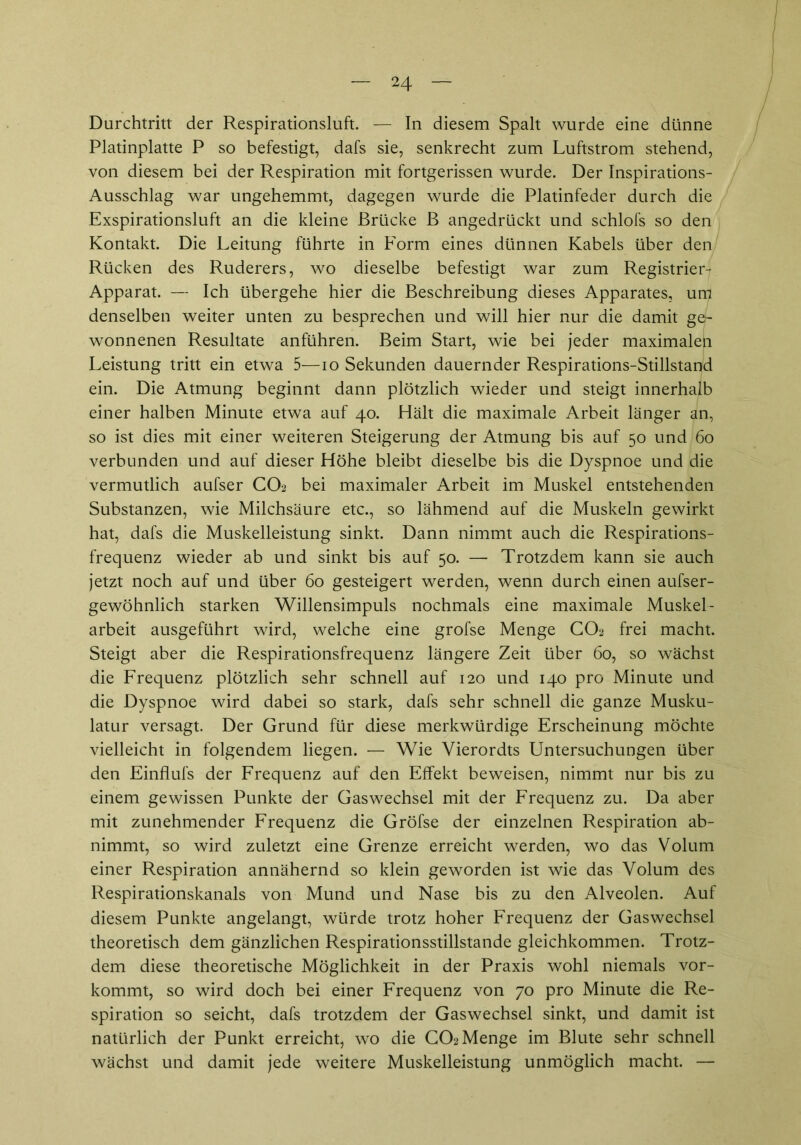 Durchtritt der Respirationsluft. — In diesem Spalt wurde eine dünne Platinplatte P so befestigt, dafs sie, senkrecht zum Luftstrom stehend, von diesem bei der Respiration mit fortgerissen wurde. Der Inspirations- Ausschlag war ungehemmt, dagegen wurde die Platinfeder durch die Exspirationsluft an die kleine Brücke B angedrückt und schlofs so den Kontakt. Die Leitung führte in Form eines dünnen Kabels über den Rücken des Ruderers, wo dieselbe befestigt war zum Registrier- Apparat. — Ich übergehe hier die Beschreibung dieses Apparates, um denselben weiter unten zu besprechen und will hier nur die damit ge- wonnenen Resultate anführen. Beim Start, wie bei jeder maximale).! Leistung tritt ein etwa 5—io Sekunden dauernder Respirations-Stillstand ein. Die Atmung beginnt dann plötzlich wieder und steigt innerhalb einer halben Minute etwa auf 40. Hält die maximale Arbeit länger an, so ist dies mit einer weiteren Steigerung der Atmung bis auf 50 und 60 verbunden und auf dieser Höhe bleibt dieselbe bis die Dyspnoe und die vermutlich aufser CO2 bei maximaler Arbeit im Muskel entstehenden Substanzen, wie Milchsäure etc., so lähmend auf die Muskeln gewirkt hat, dafs die Muskelleistung sinkt. Dann nimmt auch die Respirations- frequenz wieder ab und sinkt bis auf 50. — Trotzdem kann sie auch jetzt noch auf und über 60 gesteigert werden, wenn durch einen aufser- gewöhnlich starken Willensimpuls nochmals eine maximale Muskel- arbeit ausgeführt wird, welche eine grofse Menge CO2 frei macht. Steigt aber die Respirationsfrequenz längere Zeit über 60, so wächst die Frequenz plötzlich sehr schnell auf 120 und 140 pro Minute und die Dyspnoe wird dabei so stark, dafs sehr schnell die ganze Musku- latur versagt. Der Grund für diese merkwürdige Erscheinung möchte vielleicht in folgendem liegen. — Wie Vierordts Untersuchungen über den Einflufs der Frequenz auf den Effekt beweisen, nimmt nur bis zu einem gewissen Punkte der Gaswechsel mit der Frequenz zu. Da aber mit zunehmender Frequenz die Gröfse der einzelnen Respiration ab- nimmt, so wird zuletzt eine Grenze erreicht werden, wo das Volum einer Respiration annähernd so klein geworden ist wie das Volum des Respirationskanals von Mund und Nase bis zu den Alveolen. Auf diesem Punkte angelangt, würde trotz hoher Frequenz der Gaswechsel theoretisch dem gänzlichen Respirationsstillstande gleichkommen. Trotz- dem diese theoretische Möglichkeit in der Praxis wohl niemals vor- kommt, so wird doch bei einer Frequenz von 70 pro Minute die Re- spiration so seicht, dafs trotzdem der Gaswechsel sinkt, und damit ist natürlich der Punkt erreicht, wo die CO2 Menge im Blute sehr schnell wächst und damit jede weitere Muskelleistung unmöglich macht. —
