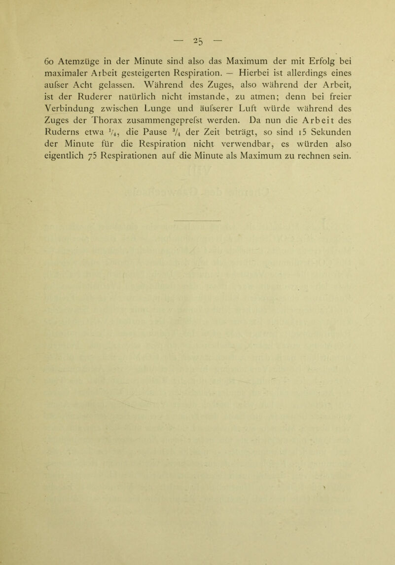 6o Atemzüge in der Minute sind also das Maximum der mit Erfolg bei maximaler Arbeit gesteigerten Respiration. — Hierbei ist allerdings eines aufser Acht gelassen. Während des Zuges, also während der Arbeit, ist der Ruderer natürlich nicht imstande, zu atmen; denn bei freier Verbindung zwischen Lunge und äufserer Luft würde während des Zuges der Thorax zusammengeprefst werden. Da nun die Arbeit des Ruderns etwa V4, die Pause */4 der Zeit beträgt, so sind i5 Sekunden der Minute für die Respiration nicht verwendbar, es würden also eigentlich y5 Respirationen auf die Minute als Maximum zu rechnen sein.