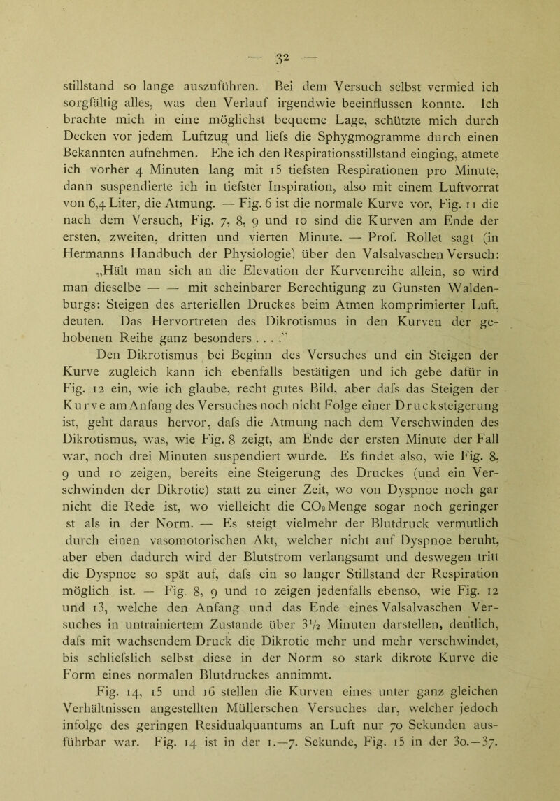 Stillstand so lange auszuführen. Bei dem Versuch selbst vermied ich sorgfältig alles, was den Verlauf irgendwie beeinflussen konnte. Ich brachte mich in eine möglichst bequeme Lage, schützte mich durch Decken vor jedem Luftzug und liefs die Sphygmogramme durch einen Bekannten aufnehmen. Ehe ich den Respirationsstillstand einging, atmete ich vorher 4 Minuten lang mit i5 tiefsten Respirationen pro Minute, dann suspendierte ich in tiefster Inspiration, also mit einem Luftvorrat von 6,4 Liter, die Atmung. — Fig. 6 ist die normale Kurve vor, Fig. 11 die nach dem Versuch, Fig. 7, 8, 9 und 10 sind die Kurven am Ende der ersten, zweiten, dritten und vierten Minute. — Prof. Rollet sagt (in Hermanns Handbuch der Physiologie) über den Valsalvaschen Versuch: „Hält man sich an die Elevation der Kurvenreihe allein, so wird man dieselbe — —ymit scheinbarer Berechtigung zu Gunsten Walden- burgs: Steigen des arteriellen Druckes beim Atmen komprimierter Luft, deuten. Das Hervortreten des Dikrotismus in den Kurven der ge- hobenen Reihe ganz besonders . . . A Den Dikrotismus bei Beginn des Versuches und ein Steigen der Kurve zugleich kann ich ebenfalls bestätigen und ich gebe dafür in Fig. 12 ein, wie ich glaube, recht gutes Bild, aber dafs das Steigen der Kurve am Anfang des Versuches noch nicht Folge einer Drucksteigerung ist, geht daraus hervor, dafs die Atmung nach dem Verschwinden des Dikrotismus, was, wie Fig. 8 zeigt, am Ende der ersten Minute der Fall war, noch drei Minuten suspendiert wurde. Es findet also, wie Fig. 8, 9 und 10 zeigen, bereits eine Steigerung des Druckes (und ein Ver- schwinden der Dikrotie) statt zu einer Zeit, wo von Dyspnoe noch gar nicht die Rede ist, wo vielleicht die C02 Menge sogar noch geringer st als in der Norm. — Es steigt vielmehr der Blutdruck vermutlich durch einen vasomotorischen Akt, welcher nicht auf Dyspnoe beruht, aber eben dadurch wird der Blutstrom verlangsamt und deswegen tritt die Dyspnoe so spät auf, dafs ein so langer Stillstand der Respiration möglich ist. — Fig. 8, 9 und 10 zeigen jedenfalls ebenso, wie Fig. 12 und i3, welche den Anfang und das Ende eines Valsalvaschen Ver- suches in untrainiertem Zustande über 3 72 Minuten darstellen, deutlich, dafs mit wachsendem Druck die Dikrotie mehr und mehr verschwindet, bis schliefslich selbst diese in der Norm so stark dikrote Kurve die Form eines normalen Blutdruckes annimmt. Fig. 14, i5 und 16 stellen die Kurven eines unter ganz gleichen Verhältnissen angestellten Müllerschen Versuches dar, welcher jedoch infolge des geringen Residualquantums an Luft nur 70 Sekunden aus- führbar war. Fig. 14 ist in der 1.—7. Sekunde, Fig. i5 in der 3o.—37.