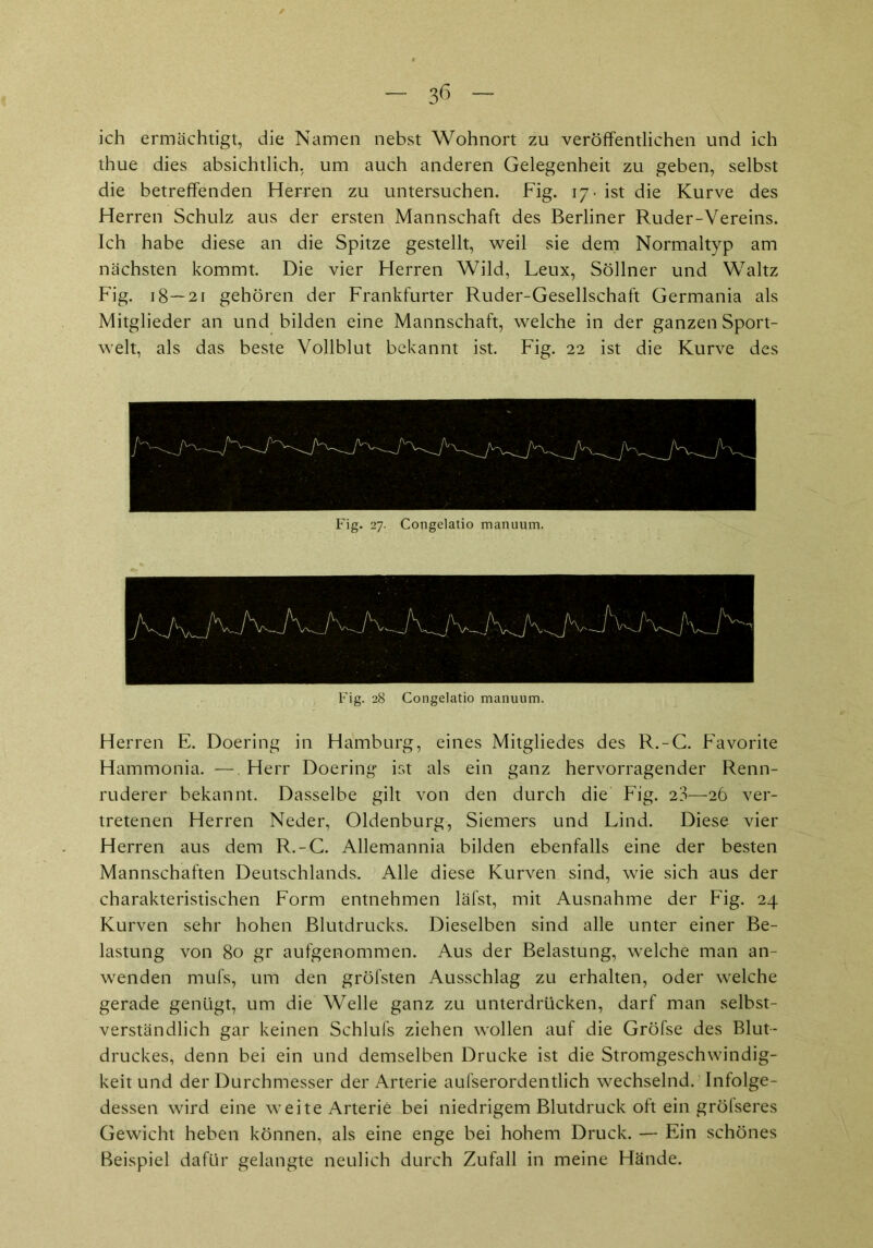 ich ermächtigt, die Namen nebst Wohnort zu veröffentlichen und ich thue dies absichtlich, um auch anderen Gelegenheit zu geben, selbst die betreffenden Herren zu untersuchen. Fig. 17. ist die Kurve des Herren Schulz aus der ersten Mannschaft des Berliner Ruder-Vereins. Ich habe diese an die Spitze gestellt, weil sie dem Normaltyp am nächsten kommt. Die vier Herren Wild, Leux, Söllner und Waltz Fig. 18—21 gehören der Frankfurter Ruder-Gesellschaft Germania als Mitglieder an und bilden eine Mannschaft, welche in der ganzen Sport- welt, als das beste Vollblut bekannt ist. Fig. 22 ist die Kurve des — Fig. 27. Congelatio manuum. Fig. 28 Congelatio manuum. Herren E. Doering in Hamburg, eines Mitgliedes des R.-G. Favorite Hammonia. — Herr Doering ist als ein ganz hervorragender Renn- ruderer bekannt. Dasselbe gilt von den durch die Fig. 23—26 ver- tretenen Herren Neder, Oldenburg, Siemers und Lind. Diese vier Herren aus dem R.-C. Allemannia bilden ebenfalls eine der besten Mannschaften Deutschlands. Alle diese Kurven sind, wie sich aus der charakteristischen Form entnehmen läfst, mit Ausnahme der Fig. 24 Kurven sehr hohen Blutdrucks. Dieselben sind alle unter einer Be- lastung von 80 gr aufgenommen. Aus der Belastung, welche man an- wenden mufs, um den gröfsten Ausschlag zu erhalten, oder welche gerade genügt, um die Welle ganz zu unterdrücken, darf man selbst- verständlich gar keinen Schlufs ziehen wollen auf die Gröfse des Blut- druckes, denn bei ein und demselben Drucke ist die Stromgeschwindig- keit und der Durchmesser der Arterie aufserordentlich wechselnd. Infolge- dessen wird eine weite Arterie bei niedrigem Blutdruck oft ein gröfseres Gewicht heben können, als eine enge bei hohem Druck. — Ein schönes Beispiel dafür gelangte neulich durch Zufall in meine Hände.