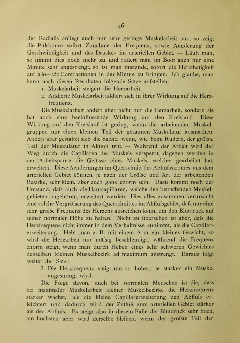 der Radialis anliegt auch nur sehr geringe Muskelarbeit aus, so zeigt die Pulskurve sofort Zunahme der Frequenz, sowie Aenderung der Geschwindigkeit und des Druckes im arteriellen Gebiet. — Läuft man, so nimmt dies noch mehr zu und rudert man im Boot auch nur eine Minute sehr angestrengt, so ist man imstande, sofort die Herzthätigkeit auf 23o—25o Contractionen in der Minute zu bringen. Ich glaube, man kann nach diesen Resultaten folgende Sätze aufstellen: 1. Muskelarbeit steigert die Herzarbeit. — 2. Addierte Muskelarbeit addiert sich in ihrer Wirkung auf die Herz- frequenz. Die Muskelarbeit ändert aber nicht nur die Herzarbeit, sondern sie hat auch eine beeinflussende Wirkung auf den Kreislauf. Diese Wirkung auf den Kreislauf ist gering, wenn die arbeitenden Muskel- gruppen nur einen kleinen Teil der gesamten Muskulatur ausmachen. Anders aber gestaltet sich die Sache, wenn, wie beim Rudern, der gröfste Teil der Muskulatur in Aktion tritt. — Während der Arbeit wird der Weg durch die Capillaren des Muskels versperrt, dagegen werden in der Arbeitspause die Gelässe eines Muskels, welcher gearbeitet hat, erweitert. Diese Aenderungen im Querschnitt des Abflufsstromes aus dem arteriellen Gebiet können, je nach der Gröfse und Art der arbeitenden Bezirke, sehr klein, aber auch ganz enorm sein. Dazu kommt noch der Umstand, dafs auch die Hautcapillaren, welche den betreffenden Muskel- gebieten angehören, erweitert werden. Dies alles zusammen verursacht eine solche Vergrölserung des Querschnittes im Abflufsgebiet, dafs nur eine sehr grofse Frequenz des Herzens ausreichen kann, um den Blutdruck auf seiner normalen Höhe zu halten. Nicht zu übersehen ist aber, dafs die Herzfrequenz nicht immer in dem Verhältnisse zunimmt, als die Capillar- erweiterung. Hebt man z. B. mit einem Arm ein kleines Gewicht, so wird die Herzarbeit nur mäfsig beschleunigt, während die Frequenz enorm steigt, wenn man durch Heben eines sehr schweren Gewichtes denselben kleinen Muskelbezirk ad maximum anstrengt. Daraus folgt weiter der Satz: 3. Die Herzfrequenz steigt um so höher, je stärker ein Muskel angestrengt wird. Die Folge davon, auch bei normalen Menschen ist die, dass bei maximaler Muskelarbeit kleiner Muskelbezirke die Herzfrequenz stärker wächst, als die kleine Capillarerweiterung den Abflufs er- leichtert und dadurch wird der Zuflufs zum arteriellen Gebiet stärker als der Abflufs. Es steigt also in diesem Falle der Blutdruck sehr hoch, am höchsten aber wird derselbe bleiben, wenn der gröfste Teil der