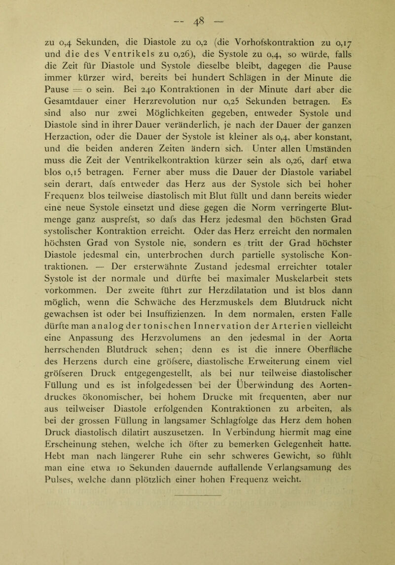 zu 0,4 Sekunden, die Diastole zu 0,2 (die Vorhofskontraktion zu 0,17 und die des Ventrikels zu 0,26), die Systole zu 0,4, so würde, falls die Zeit für Diastole und Systole dieselbe bleibt, dagegen die Pause immer kürzer wird, bereits bei hundert Schlägen in der Minute die Pause = o sein. Bei 240 Kontraktionen in der Minute darf aber die Gesamtdauer einer Herzrevolution nur o,25 Sekunden betragen. Es sind also nur zwei Möglichkeiten gegeben, entweder Systole und Diastole sind in ihrer Dauer veränderlich, je nach der Dauer der ganzen Herzaction, oder die Dauer der Systole ist kleiner als 0,4, aber konstant, und die beiden anderen Zeiten ändern sich. Unter allen Umständen muss die Zeit der Ventrikelkontraktion kürzer sein als 0,26, darf etwa blos 0,15 betragen. Ferner aber muss die Dauer der Diastole variabel sein derart, dafs entweder das Herz aus der Systole sich bei hoher Frequenz blos teilweise diastolisch mit Blut füllt und dann bereits wieder eine neue Systole einsetzt und diese gegen die Norm verringerte Blut- menge ganz ausprefst, so dafs das Herz jedesmal den höchsten Grad systolischer Kontraktion erreicht. Oder das Herz erreicht den normalen höchsten Grad von Systole nie, sondern es tritt der Grad höchster Diastole jedesmal ein, unterbrochen durch partielle systolische Kon- traktionen. — Der ersterwähnte Zustand jedesmal erreichter totaler Systole ist der normale und dürfte bei maximaler Muskelarbeit stets Vorkommen. Der zweite führt zur Herzdilatation und ist blos dann möglich, wenn die Schwäche des Herzmuskels dem Blutdruck nicht gewachsen ist oder bei Insuffizienzen. In dem normalen, ersten Falle dürfte man analog der tonischen Innervation der Arterien vielleicht eine Anpassung des Herzvolumens an den jedesmal in der Aorta herrschenden Blutdruck sehen; denn es ist die innere Oberfläche des Herzens durch eine gröfsere, diastolische Erweiterung einem viel gröfseren Druck entgegengestellt, als bei nur teilweise diastolischer Füllung und es ist infolgedessen bei der Überwindung des Aorten- druckes ökonomischer, bei hohem Drucke mit frequenten, aber nur aus teilweiser Diastole erfolgenden Kontraktionen zu arbeiten, als bei der grossen Füllung in langsamer Schlagfolge das Herz dem hohen Druck diastolisch dilatirt auszusetzen. In Verbindung hiermit mag eine Erscheinung stehen, welche ich öfter zu bemerken Gelegenheit hatte. Hebt man nach längerer Ruhe ein sehr schweres Gewicht, so fühlt man eine etwa 10 Sekunden dauernde auffallende Verlangsamung des Pulses, welche dann plötzlich einer hohen Frequenz weicht.