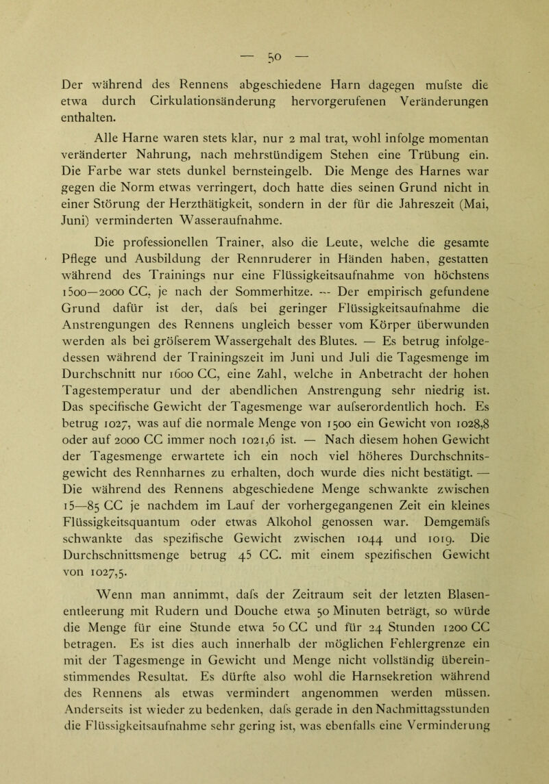 Der während des Rennens abgeschiedene Harn dagegen mufste die etwa durch Cirkulationsänderung hervorgerufenen Veränderungen enthalten. Alle Harne waren stets klar, nur 2 mal trat, wohl infolge momentan veränderter Nahrung, nach mehrstündigem Stehen eine Trübung ein. Die Farbe war stets dunkel bernsteingelb. Die Menge des Harnes war gegen die Norm etwas verringert, doch hatte dies seinen Grund nicht in einer Störung der Herzthätigkeit, sondern in der für die Jahreszeit (Mai, Juni) verminderten Wasseraufnahme. Die professionellen Trainer, also die Leute, welche die gesamte Pflege und Ausbildung der Rennruderer in Händen haben, gestatten während des Trainings nur eine Flüssigkeitsaufnahme von höchstens i5oo—2000 CC, je nach der Sommerhitze. — Der empirisch gefundene Grund dafür ist der, dafs bei geringer Flüssigkeitsaufnahme die Anstrengungen des Rennens ungleich besser vom Körper überwunden werden als bei gröfserem Wassergehalt des Blutes. — Es betrug infolge- dessen während der Trainingszeit im Juni und Juli die Tagesmenge im Durchschnitt nur 1600 CC, eine Zahl, welche in Anbetracht der hohen Tagestemperatur und der abendlichen Anstrengung sehr niedrig ist. Das specifische Gewicht der Tagesmenge war aufserordentlich hoch. Es betrug 1027, was auf die normale Menge von 1500 ein Gewicht von 1028,8 oder auf 2000 CC immer noch 1021,6 ist. — Nach diesem hohen Gewicht der Tagesmenge erwartete ich ein noch viel höheres Durchschnits- gewicht des Rennharnes zu erhalten, doch wurde dies nicht bestätigt. — Die während des Rennens abgeschiedene Menge schwankte zwischen 15—85 CC je nachdem im Lauf der vorhergegangenen Zeit ein kleines Flüssigkeitsquantum oder etwas Alkohol genossen war. Demgemäfs schwankte das spezifische Gewicht zwischen 1044 und 1019. Die Durchschnittsmenge betrug 45 CC. mit einem spezifischen Gewicht von 1027,5. Wenn man annimmt, dafs der Zeitraum seit der letzten Blasen- entleerung mit Rudern und Douche etwa 50 Minuten beträgt, so würde die Menge für eine Stunde etwa 5o CC und für 24 Stunden 1200 CC betragen. Es ist dies auch innerhalb der möglichen Fehlergrenze ein mit der Tagesmenge in Gewicht und Menge nicht vollständig überein- stimmendes Resultat. Es dürfte also wohl die Harnsekretion während des Rennens als etwas vermindert angenommen werden müssen. Anderseits ist wieder zu bedenken, dafs gerade in den Nachmittagsstunden die Flüssigkeitsaufnahme sehr gering ist, was ebenfalls eine Verminderung