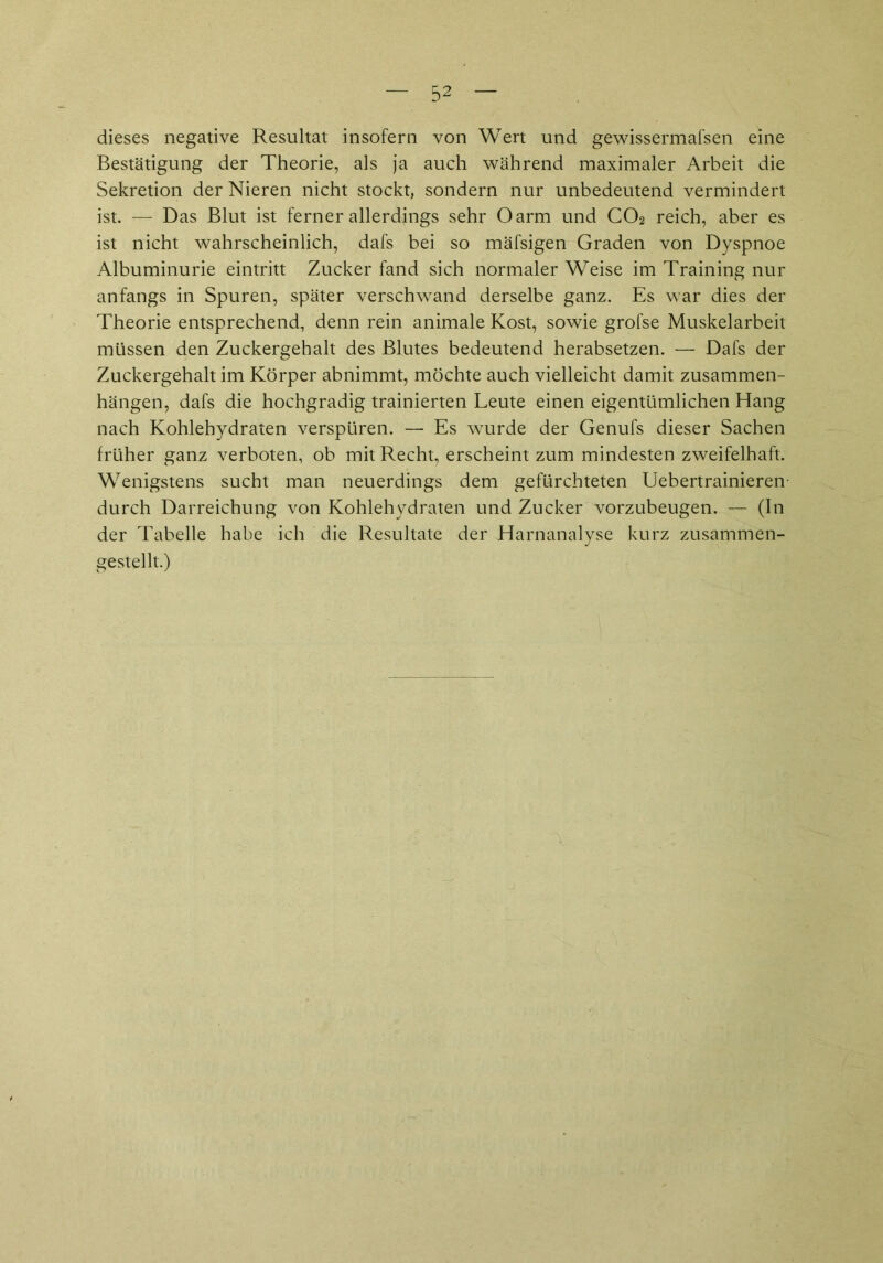 dieses negative Resultat insofern von Wert und gewissermafsen eine Bestätigung der Theorie, als ja auch während maximaler Arbeit die Sekretion der Nieren nicht stockt, sondern nur unbedeutend vermindert ist. —- Das Blut ist ferner allerdings sehr Oarm und C02 reich, aber es ist nicht wahrscheinlich, dafs bei so mäfsigen Graden von Dyspnoe Albuminurie eintritt Zucker fand sich normaler Weise im Training nur anfangs in Spuren, später verschwand derselbe ganz. Es war dies der Theorie entsprechend, denn rein animale Kost, sowie grofse Muskelarbeit müssen den Zuckergehalt des Blutes bedeutend herabsetzen. — Dafs der Zuckergehalt im Körper abnimmt, möchte auch vielleicht damit Zusammen- hängen, dafs die hochgradig trainierten Leute einen eigentümlichen Hang nach Kohlehydraten verspüren. — Es wurde der Genufs dieser Sachen früher ganz verboten, ob mit Recht, erscheint zum mindesten zweifelhaft. Wenigstens sucht man neuerdings dem gefürchteten Uebertrainieren durch Darreichung von Kohlehydraten und Zucker vorzubeugen. — (In der Tabelle habe ich die Resultate der Harnanalyse kurz zusammen- gestellt.)