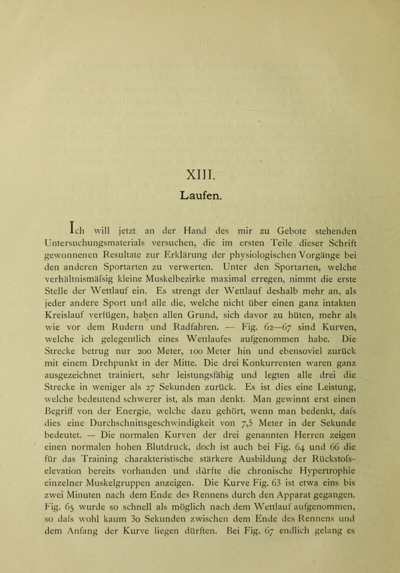 XIII. Laufen. Ich will jetzt an der Hand des mir zu Gebote stehenden Untersuchungsmaterials versuchen, die im ersten Teile dieser Schrift gewonnenen Resultate zur Erklärung der physiologischen Vorgänge bei den anderen Sportarten zu verwerten. Unter den Sportarten, welche verhältnismäfsig kleine Muskelbezirke maximal erregen, nimmt die erste Stelle der Wettlauf ein. Es strengt der Wettlauf deshalb mehr an, als jeder andere Sport und alle die, welche nicht über einen ganz intakten Kreislauf verfügen, haben allen Grund, sich davor zu hüten, mehr als wie vor dem Rudern und Radfahren. -— Fig. 62—67 sind Kurven, welche ich gelegentlich eines Wettlaufes aufgenommen habe. Die Strecke betrug nur 200 Meter, 100 Meter hin und ebensoviel zurück mit einem Drehpunkt in der Mitte. Die drei Konkurrenten waren ganz ausgezeichnet trainiert, sehr leistungsfähig und legten alle drei die Strecke in weniger als 27 Sekunden zurück. Es ist dies eine Leistung, welche bedeutend schwerer ist, als man denkt. Man gewinnt erst einen Begriff von der Energie, welche dazu gehört, wenn man bedenkt, dafs dies eine Durchschnittsgeschwindigkeit von 7,5 Meter in der Sekunde bedeutet. — Die normalen Kurven der drei genannten Herren zeigen einen normalen hohen Blutdruck, doch ist auch bei Fig. 64 und 66 die für das Training charakteristische stärkere Ausbildung der Rückstofs- elevation bereits vorhanden und dürfte die chronische Hypertrophie einzelner Muskelgruppen anzeigen. Die Kurve Fig. 63 ist etwa eins bis zwei Minuten nach dem Ende des Rennens durch den Apparat gegangen. Fig. 65 wurde so schnell als möglich nach dem Wettlauf aufgenommen, so dafs wohl kaum 3o Sekunden zwischen dem Ende des Rennens und dem Anfang der Kurve liegen dürften. Bei Fig. 67 endlich gelang es