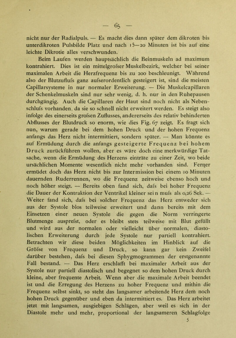 nicht nur der Radialpuls. — Es macht dies dann später dem dikroten bis unterdikroten Pulsbilde Platz und nach i5—20 Minuten ist bis auf eine leichte Dikrotie alles verschwunden. Beim Laufen werden hauptsächlich die Beinmuskeln ad maximum kontrahiert. Dies ist ein mittelgrofser Muskelbezirk, welcher bei seiner maximalen Arbeit die Herzfrequenz bis zu 200 beschleunigt. Während also der Blutzuflufs ganz aufserordentlich gesteigert ist, sind die meisten Capillarsysteme in nur normaler Erweiterung. — Die Muskelcapillaren der Schenkelmuskeln sind nur sehr wenig, d. h. nur in den Ruhepausen durchgängig. Auch die Capillaren der Haut sind noch nicht als Neben- schlufs vorhanden, da sie so schnell nicht erweitert werden. Es steigt also infolge des einerseits grofsen Zuflusses, andererseits des relativ behinderten Abflusses der Blutdruck so enorm, wie dies Fig. 67 zeigt. Es fragt sich nun, warum gerade bei dem hohen Druck und der hohen Frequenz anfangs das Herz nicht intermittiert, sondern später. — Man könnte es auf Ermüdung durch die anfangs gesteigerte Frequenz bei hohem Druck zurückführen wollen, aber es wäre doch eine merkwürdige Tat- sache, wenn die Ermüdung des Herzens einträte zu einer Zeit, wo beide ursächlichen Momente wesentlich nicht mehr vorhanden sind. Ferqer ermüdet doch das Herz nicht bis zur Intermission bei einem 10 Minuten dauernden Ruderrennen, wo die Frequenz zeitweise ebenso hoch und noch höher steigt. — Bereits oben fand sich, dafs bei hoher Frequenz die Dauer der Kontraktion der Ventrikel kleiner sein mufs als 0,26 Sek. — Weiter fand sich, dafs bei solcher Frequenz das Herz entweder sich aus der Systole blos teilweise erweitert und dann bereits mit dem Einsetzen einer neuen Systole die gegen die Norm verringerte Blutmenge ausprefst, oder es bleibt stets teilweise mit Blut gefüllt und wird aus der normalen oder vielleicht über normalen, diasto- lischen Erweiterung durch jede Systole nur partiell kontrahiert. Betrachten wir diese beiden Möglichkeiten im Hinblick auf die Gröfse von Frequenz und Druck, so kann gar kein Zweifel darüber bestehen, dafs bei diesen Sphygmogrammen der erstgenannte Fall bestand. — Das Herz erschlafft bei maximaler Arbeit aus der Systole nur partiell diastolisch und begegnet so dem hohen Druck durch kleine, aber frequente Arbeit. Wenn aber die maximale Arbeit beendet ist und die Erregung des Herzens zu hoher Frequenz und mithin die Frequenz selbst sinkt, so steht das langsamer arbeitende Herz dem noch hohen Druck gegenüber und eben da intermittiert es. Das Herz arbeitet jetzt mit langsamen, ausgiebigen Schlägen, aber weil es sich in der Diastole mehr und mehr, proportional der langsameren Schlagfolge 5