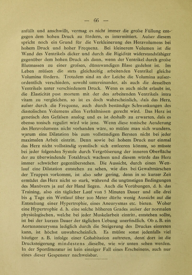 anfüllt und anschwillt, vermag es nicht immer die grofse Füllung ent-^ gegen dem hohen Druck zu fördern, es intermittiert. Aufser diesem spricht noch ein Grund für die Verkleinerung des Herzvolumens bei hohem Druck und hoher Frequenz. Bei kleinerem Volumen ist die Wand des Ventrikels dicker und durch die Rigidität widerstandsfähiger gegenüber dem hohen Druck als dann, wenn der Ventrikel durch grofse Blutmassen zu einer grofsen, dünnwandigen Blase gedehnt ist. Im Leben müfsen die stets gleichzeitig arbeitenden Ventrikel gleiche Volumina fördern. Trotzdem sind an der Leiche die Volumina aufser- ordentlich verschieden, sowohl untereinander, als auch die desselben Ventrikels unter verschiedenem Druck. Wenn es auch nicht erlaubt ist, die Elasticität post mortem mit der des arbeitenden Ventrikels intra vitam zu vergleichen, so ist es doch wahrscheinlich, dafs das Herz, aufser durch die Frequenz, auch durch beständige Schwankungen des diastolischen Volumens allen Verhältnissen gerecht wird. Das Herz ist genetisch den Gefäfsen analog und es ist deshalb zu erwarten, dafs es ebenso tonisch regulirt wird wie jene. Wenn diese tonische Aenderung des Herzvolumens nicht vorhanden wäre, so müfste man sich wundern, warum eine Dilatation bis zum vollständigen Bersten nicht bei jeder maximalen Arbeit eintritt. Denn sowie bei hohem Druck nur einmal das Herz nicht vollständig systolisch sich entleeren könnte, so müsste bei jeder folgenden Systole durch Vergröfserung der inneren Oberfläche der zu überwindende Totaldruck wachsen und diesem würde das Herz immer schwächer gegenüberstehen. Die Aussicht, durch einen Wett- lauf eine Dilatation entstehen zu sehen, wie dies bei Gewaltmärschen der Truppen vorkommt, ist also sehr gering, denn in so kurzer Zeit ermüdet das Herz nicht so stark, während die ungünstigen Bedingungen des Manövers ja auf der Hand liegen. Auch die Vorübungen, d. h. das Training, also ein täglicher Lauf von 5 Minuten Dauer und alle drei bis 4 Tage ein Wettlauf über 200 Meter dürfte wenig Aussicht auf die Entstehung einer Hypertrophie, eines Aneurvsmas etc. bieten. Woher eine Hypertrophie d. h. eine solche höheren Grades aufser der normalen physiologischen, welche bei jeder Muskelarbeit eintritt, entstehen sollte, ist bei der kurzen Dauer der täglichen Uebung unerfindlich. Ob z. B. ein Aortenaneurysma lediglich durch die Steigerung des Druckes eintreten kann, ist höchst unwahrscheinlich. Es müfste sonst jedenfalls viel häufiger z. B. infolge einer Cohabitation auftreten, denn' dort ist die Drucksteigerung mindestens dieselbe, wie wir unten sehen werden. In der Sportlitteratur ist kein einziger Fall eines Erscheinens, auch nur eines dieser Gespenster nachweisbar.