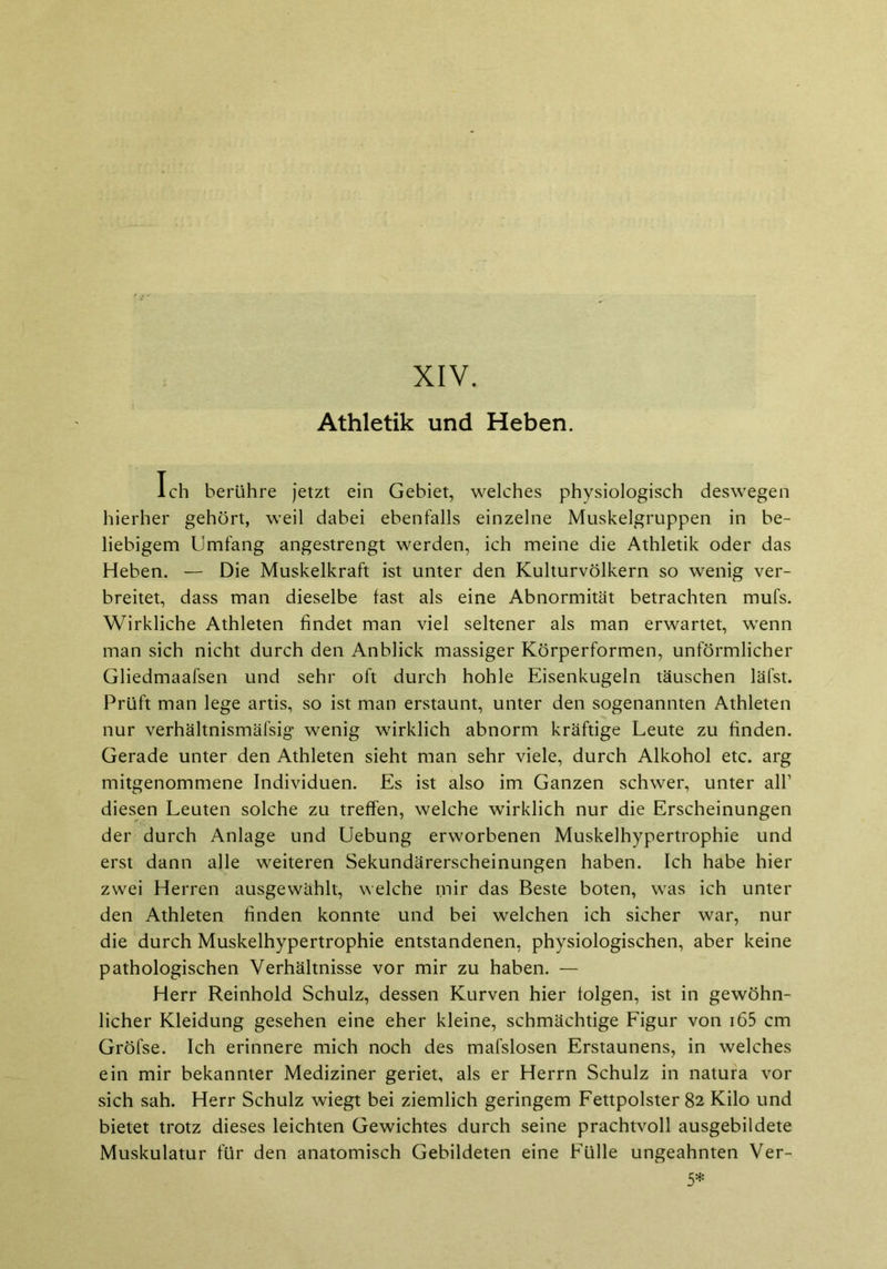 XIV. Athletik und Heben. Ich berühre jetzt ein Gebiet, welches physiologisch deswegen hierher gehört, weil dabei ebenfalls einzelne Muskelgruppen in be- liebigem Umfang angestrengt werden, ich meine die Athletik oder das Heben. — Die Muskelkraft ist unter den Kulturvölkern so wenig ver- breitet, dass man dieselbe fast als eine Abnormität betrachten mufs. Wirkliche Athleten findet man viel seltener als man erwartet, wenn man sich nicht durch den Anblick massiger Körperformen, unförmlicher Gliedmaafsen und sehr oft durch hohle Eisenkugeln täuschen läfst. Prüft man lege artis, so ist man erstaunt, unter den sogenannten Athleten nur verhältnismäfsig wenig wirklich abnorm kräftige Leute zu finden. Gerade unter den Athleten sieht man sehr viele, durch Alkohol etc. arg mitgenommene Individuen. Es ist also im Ganzen schwer, unter all’ diesen Leuten solche zu treffen, welche wirklich nur die Erscheinungen der durch Anlage und Uebung erworbenen Muskelhypertrophie und erst dann alle weiteren Sekundärerscheinungen haben. Ich habe hier zwei Herren ausgewählt, welche mir das Beste boten, was ich unter den Athleten finden konnte und bei welchen ich sicher war, nur die durch Muskelhypertrophie entstandenen, physiologischen, aber keine pathologischen Verhältnisse vor mir zu haben. — Herr Reinhold Schulz, dessen Kurven hier folgen, ist in gewöhn- licher Kleidung gesehen eine eher kleine, schmächtige Figur von i65 cm Gröfse. Ich erinnere mich noch des mafslosen Erstaunens, in welches ein mir bekannter Mediziner geriet, als er Herrn Schulz in natura vor sich sah. Herr Schulz wiegt bei ziemlich geringem Fettpolster 82 Kilo und bietet trotz dieses leichten Gewichtes durch seine prachtvoll ausgebildete Muskulatur für den anatomisch Gebildeten eine Fülle ungeahnten Ver- 5*