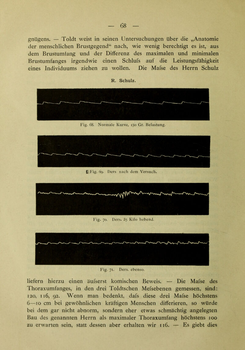 gnügens. — Toldt weist in seinen Untersuchungen über die „Anatomie der menschlichen Brustgegend“ nach, wie wenig berechtigt es ist, aus dem Brustumfang und der Differenz des maximalen und minimalen Brustumfanges irgendwie einen Schlufs auf die Leistungsfähigkeit eines Individuums ziehen zu wollen. Die Mafse des Herrn Schulz Fig. 71. Ders. ebenso. liefern hierzu einen äufserst komischen Beweis. — Die Mafse des Thoraxumfanges, in den drei Toldtschen Mefsebenen gemessen, sind: 120, 116, 92. Wenn man bedenkt, dafs diese drei Mafse höchstens 6—10 cm bei gewöhnlichen kräftigen Menschen differieren, so würde bei dem gar nicht abnorm, sondern eher etwas schmächtig angelegten Bau des genannten Herrn als maximaler Thoraxumfang höchstens 100 zu erwarten sein, statt dessen aber erhalten wir 116. — Es giebt dies