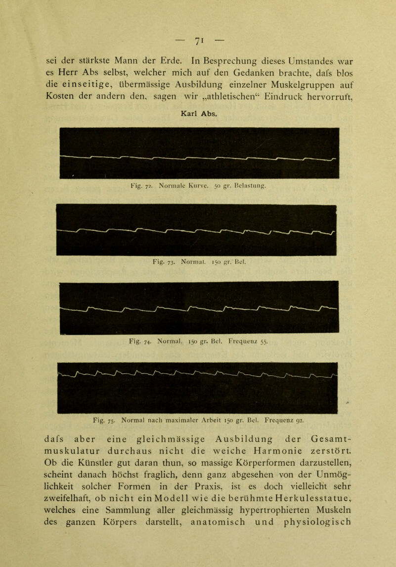 sei der stärkste Mann der Erde. In Besprechung dieses Umstandes war es Herr Abs selbst, welcher mich auf den Gedanken brachte, dafs blos die einseitige, übermässige Ausbildung einzelner Muskelgruppen auf Kosten der andern den, sagen wir „athletischen“ Eindruck hervorruft, Karl Abs. Fig. 72. Normale Kurve. 50 gr. Belastung. Fig. 73. Normal. 150 gr.'Bel. Fig. 74. Normal. 150 gr. Bel. Frequenz 55. dafs aber eine gleichmässige Ausbildung der Gesamt- muskulatur durchaus nicht die weiche Harmonie zerstört. Ob die Künstler gut daran thun, so massige Körperformen darzustellen, scheint danach höchst fraglich, denn ganz abgesehen von der Unmög- lichkeit solcher Formen in der Praxis, ist es doch vielleicht sehr zweifelhaft, ob nicht ein Modell wie die berühmte Herkulesstatue, welches eine Sammlung aller gleichmässig hypertrophierten Muskeln des ganzen Körpers darstellt, anatomisch und physiologisch