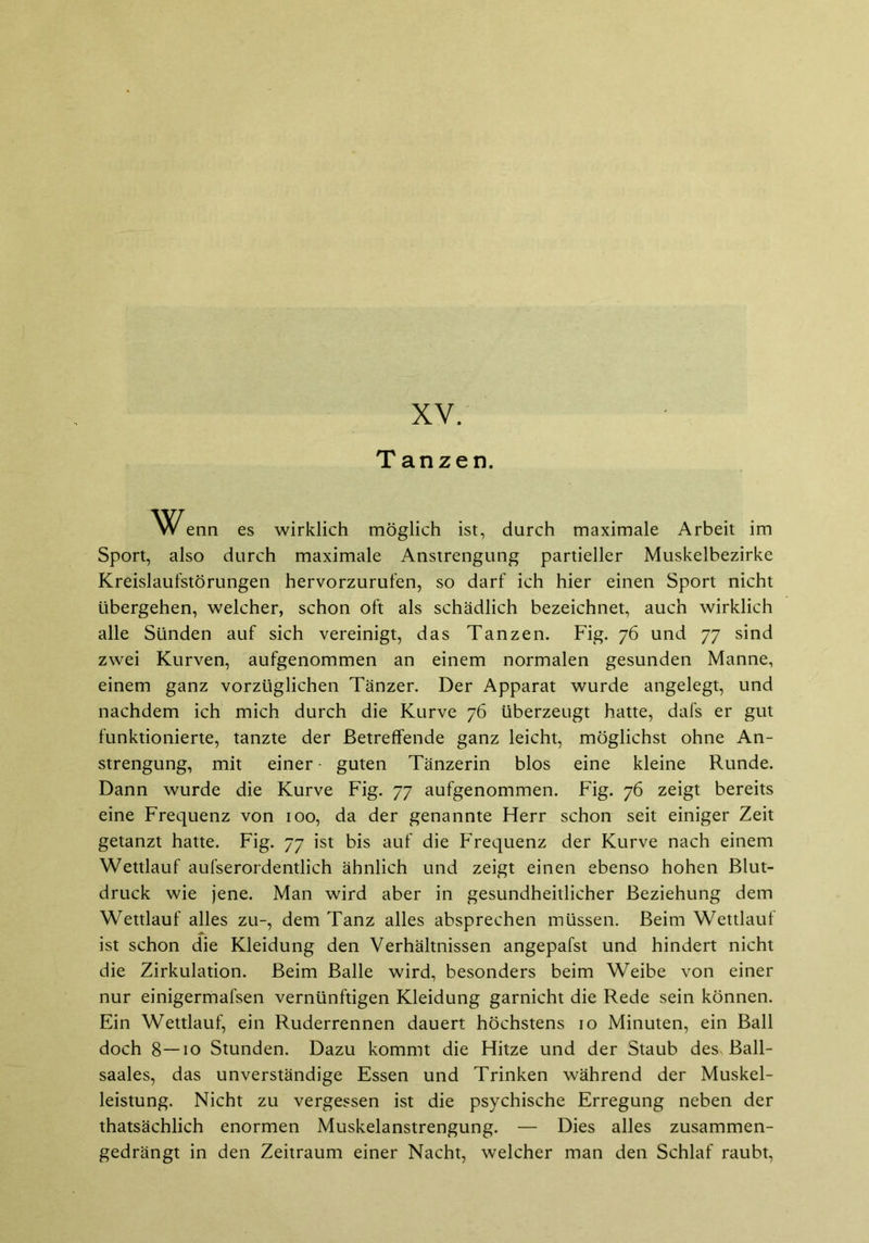 Tanzen. ^J^enn es wirklich möglich ist, durch maximale Arbeit im Sport, also durch maximale Anstrengung partieller Muskelbezirke Kreislaufstörungen hervorzurufen, so darf ich hier einen Sport nicht übergehen, welcher, schon oft als schädlich bezeichnet, auch wirklich alle Sünden auf sich vereinigt, das Tanzen. Fig. 76 und 77 sind zwei Kurven, aufgenommen an einem normalen gesunden Manne, einem ganz vorzüglichen Tänzer. Der Apparat wurde angelegt, und nachdem ich mich durch die Kurve 76 überzeugt hatte, dafs er gut funktionierte, tanzte der Betreffende ganz leicht, möglichst ohne An- strengung, mit einer guten Tänzerin blos eine kleine Runde. Dann wurde die Kurve Fig. 77 aufgenommen. Fig. 76 zeigt bereits eine Frequenz von 100, da der genannte Herr schon seit einiger Zeit getanzt hatte. Fig. 77 ist bis auf die Frequenz der Kurve nach einem Wettlauf aufserordentlich ähnlich und zeigt einen ebenso hohen Blut- druck wie jene. Man wird aber in gesundheitlicher Beziehung dem Wettlauf alles zu-, dem Tanz alles absprechen müssen. Beim Wettlauf ist schon die Kleidung den Verhältnissen angepafst und hindert nicht die Zirkulation. Beim Balle wird, besonders beim Weibe von einer nur einigermafsen vernünftigen Kleidung garnicht die Rede sein können. Ein Wettlauf, ein Ruderrennen dauert höchstens 10 Minuten, ein Ball doch 8—10 Stunden. Dazu kommt die Hitze und der Staub des Ball- saales, das unverständige Essen und Trinken während der Muskel- leistung. Nicht zu vergessen ist die psychische Erregung neben der thatsächlich enormen Muskelanstrengung. — Dies alles zusammen- gedrängt in den Zeitraum einer Nacht, welcher man den Schlaf raubt,
