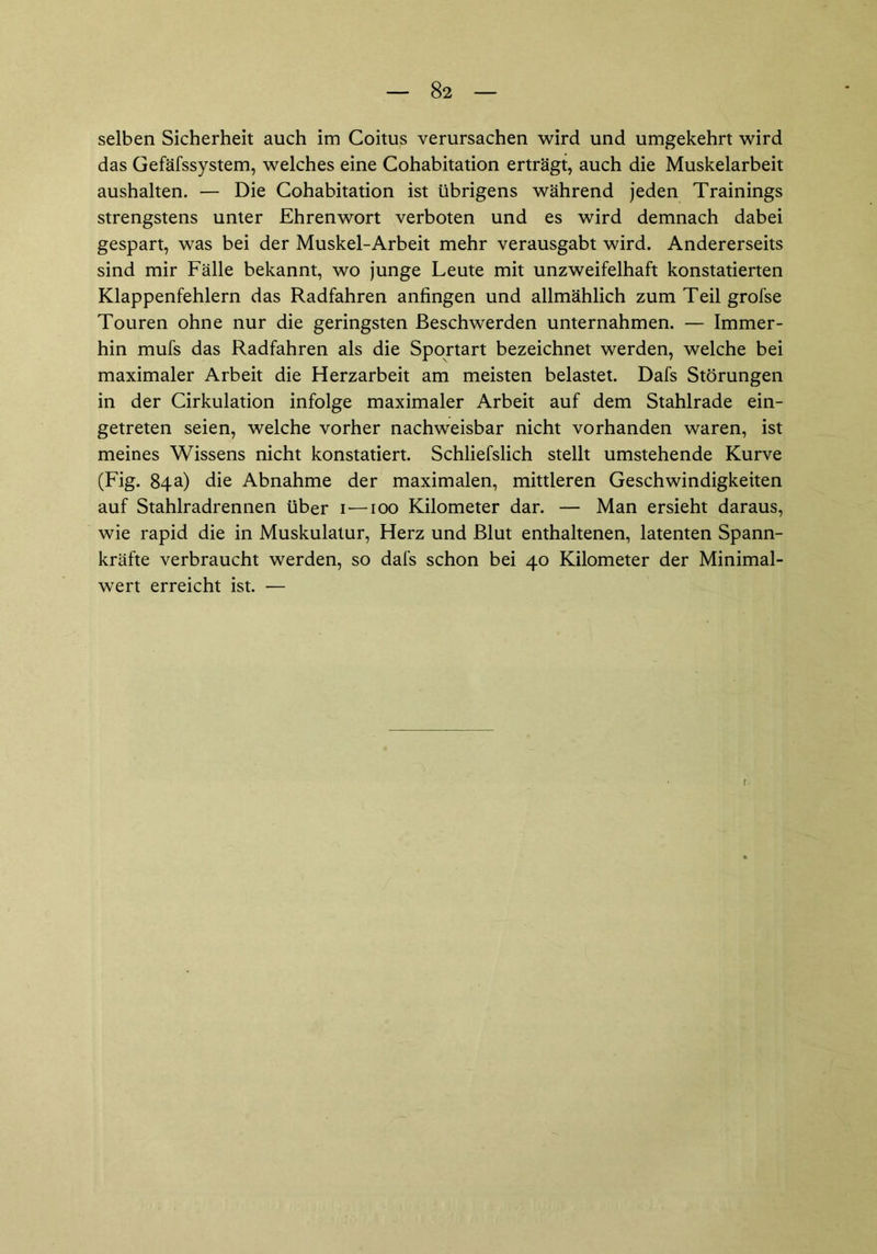 selben Sicherheit auch im Coitus verursachen wird und umgekehrt wird das Gefäfssystem, welches eine Cohabitation erträgt, auch die Muskelarbeit aushalten. — Die Cohabitation ist übrigens während jeden Trainings strengstens unter Ehrenwort verboten und es wird demnach dabei gespart, was bei der Muskel-Arbeit mehr verausgabt wird. Andererseits sind mir Fälle bekannt, wo junge Leute mit unzweifelhaft konstatierten Klappenfehlern das Radfahren anfingen und allmählich zum Teil grofse Touren ohne nur die geringsten Beschwerden unternahmen. — Immer- hin mufs das Radfahren als die Sportart bezeichnet werden, welche bei maximaler Arbeit die Herzarbeit am meisten belastet. Dafs Störungen in der Cirkulation infolge maximaler Arbeit auf dem Stahlrade ein- getreten seien, welche vorher nachweisbar nicht vorhanden waren, ist meines Wissens nicht konstatiert. Schliefslich stellt umstehende Kurve (Fig. 84a) die Abnahme der maximalen, mittleren Geschwindigkeiten auf Stahlradrennen über 1—100 Kilometer dar. — Man ersieht daraus, wie rapid die in Muskulatur, Herz und Blut enthaltenen, latenten Spann- kräfte verbraucht werden, so dafs schon bei 40 Kilometer der Minimal- wert erreicht ist. —