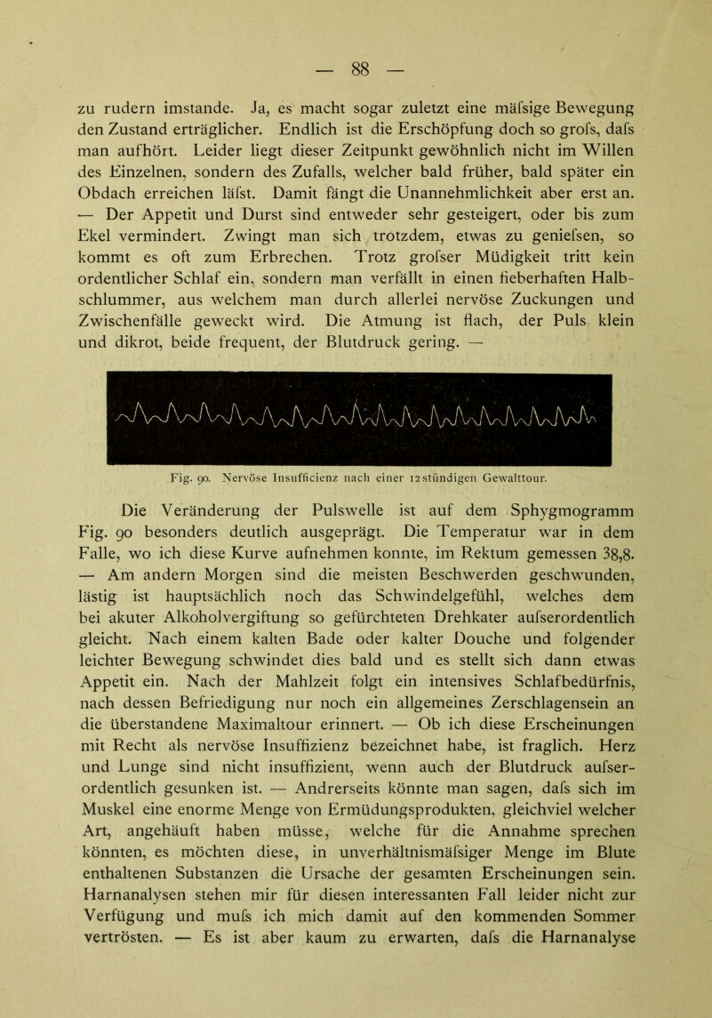 zu rudern imstande. Ja, es macht sogar zuletzt eine mäfsige Bewegung den Zustand erträglicher. Endlich ist die Erschöpfung doch so grofs, dafs man aufhört. Leider liegt dieser Zeitpunkt gewöhnlich nicht im Willen des Einzelnen, sondern des Zufalls, welcher bald früher, bald später ein Obdach erreichen läfst. Damit fängt die Unannehmlichkeit aber erst an. — Der Appetit und Durst sind entweder sehr gesteigert, oder bis zum Ekel vermindert. Zwingt man sich trotzdem, etwas zu geniefsen, so kommt es oft zum Erbrechen. Trotz grofser Müdigkeit tritt kein ordentlicher Schlaf ein, sondern man verfällt in einen fieberhaften Halb- schlummer, aus welchem man durch allerlei nervöse Zuckungen und Zwischenfälle geweckt wird. Die Atmung ist flach, der Puls klein und dikrot, beide frequent, der Blutdruck gering. — Fig. 90. Nervöse Insufficienz nach einer i2stündigen Gewalttour. Die Veränderung der Pulswelle ist auf dem Sphygmogramm Fig. 90 besonders deutlich ausgeprägt. Die Temperatur war in dem Falle, wo ich diese Kurve aufnehmen konnte, im Rektum gemessen 3g,8. — Am andern Morgen sind die meisten Beschwerden geschwunden, lästig ist hauptsächlich noch das Schwindelgefühl, welches dem bei akuter Alkoholvergiftung so gefürchteten Drehkater aufserordentlich gleicht. Nach einem kalten Bade oder kalter Douche und folgender leichter Bewegung schwindet dies bald und es stellt sich dann etwas Appetit ein. Nach der Mahlzeit folgt ein intensives Schlafbedürfnis, nach dessen Befriedigung nur noch ein allgemeines Zerschlagensein an die überstandene Maximaltour erinnert. — Ob ich diese Erscheinungen mit Recht als nervöse Insuffizienz bezeichnet habe, ist fraglich. Herz und Lunge sind nicht insuffizient, wenn auch der Blutdruck aufser- ordentlich gesunken ist. — Andrerseits könnte man sagen, dafs sich im Muskel eine enorme Menge von Ermüdungsprodukten, gleichviel welcher Art, angehäuft haben müsse, welche für die Annahme sprechen könnten, es möchten diese, in unverhältnismäfsiger Menge im Blute enthaltenen Substanzen die Ursache der gesamten Erscheinungen sein. Harnanalysen stehen mir für diesen interessanten Fall leider nicht zur Verfügung und mufs ich mich damit auf den kommenden Sommer vertrösten. — Es ist aber kaum zu erwarten, dafs die Harnanalyse