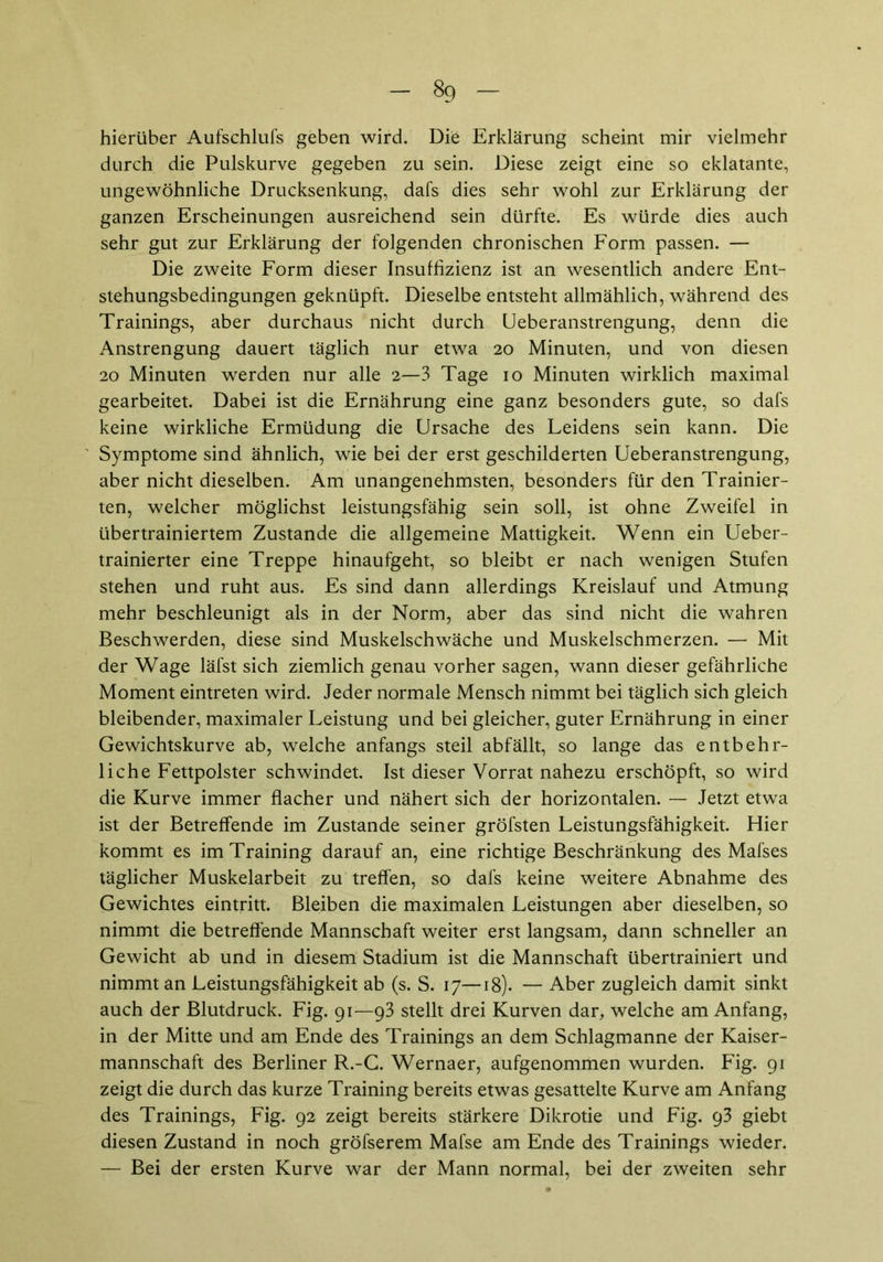 hierüber Aufschlufs geben wird. Die Erklärung scheint mir vielmehr durch die Pulskurve gegeben zu sein. Diese zeigt eine so eklatante, ungewöhnliche Drucksenkung, dafs dies sehr wohl zur Erklärung der ganzen Erscheinungen ausreichend sein dürfte. Es würde dies auch sehr gut zur Erklärung der folgenden chronischen Form passen. — Die zweite Form dieser Insuffizienz ist an wesentlich andere Ent- stehungsbedingungen geknüpft. Dieselbe entsteht allmählich, während des Trainings, aber durchaus nicht durch Ueberanstrengung, denn die Anstrengung dauert täglich nur etwa 20 Minuten, und von diesen 20 Minuten werden nur alle 2—3 Tage 10 Minuten wirklich maximal gearbeitet. Dabei ist die Ernährung eine ganz besonders gute, so dafs keine wirkliche Ermüdung die Ursache des Leidens sein kann. Die Symptome sind ähnlich, wie bei der erst geschilderten Ueberanstrengung, aber nicht dieselben. Am unangenehmsten, besonders für den Trainier- ten, welcher möglichst leistungsfähig sein soll, ist ohne Zweifel in übertrainiertem Zustande die allgemeine Mattigkeit. Wenn ein Ueber- trainierter eine Treppe hinaufgeht, so bleibt er nach wenigen Stufen stehen und ruht aus. Es sind dann allerdings Kreislauf und Atmung mehr beschleunigt als in der Norm, aber das sind nicht die wahren Beschwerden, diese sind Muskelschwäche und Muskelschmerzen. — Mit der Wage läfst sich ziemlich genau vorher sagen, wann dieser gefährliche Moment eintreten wird. Jeder normale Mensch nimmt bei täglich sich gleich bleibender, maximaler Leistung und bei gleicher, guter Ernährung in einer Gewichtskurve ab, welche anfangs steil abfällt, so lange das entbehr- liche Fettpolster schwindet. Ist dieser Vorrat nahezu erschöpft, so wird die Kurve immer flacher und nähert sich der horizontalen. — Jetzt etwa ist der Betreffende im Zustande seiner gröfsten Leistungsfähigkeit. Hier kommt es im Training darauf an, eine richtige Beschränkung des Mafses täglicher Muskelarbeit zu treffen, so dafs keine weitere Abnahme des Gewichtes eintritt. Bleiben die maximalen Leistungen aber dieselben, so nimmt die betreffende Mannschaft weiter erst langsam, dann schneller an Gewicht ab und in diesem Stadium ist die Mannschaft übertrainiert und nimmt an Leistungsfähigkeit ab (s. S. 17—18). — Aber zugleich damit sinkt auch der Blutdruck. Fig. 91—93 stellt drei Kurven dar, welche am Anfang, in der Mitte und am Ende des Trainings an dem Schlagmanne der Kaiser- mannschaft des Berliner R.-G. Wernaer, aufgenommen wurden. Fig. 91 zeigt die durch das kurze Training bereits etwas gesattelte Kurve am Anfang des Trainings, Fig. 92 zeigt bereits stärkere Dikrotie und Fig. 93 giebt diesen Zustand in noch gröfserem Mafse am Ende des Trainings wieder. — Bei der ersten Kurve war der Mann normal, bei der zweiten sehr