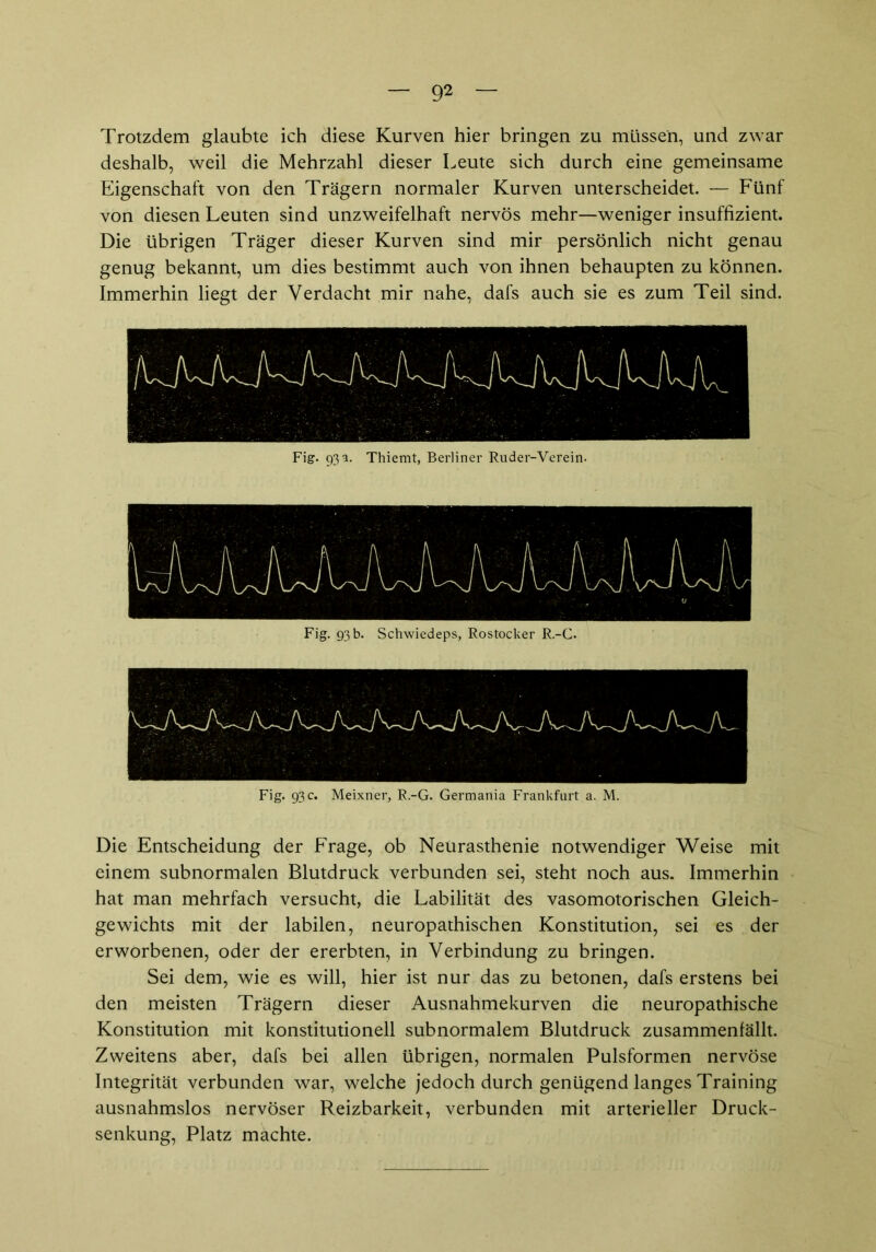 Trotzdem glaubte ich diese Kurven hier bringen zu müssen, und zwar deshalb, weil die Mehrzahl dieser Leute sich durch eine gemeinsame Eigenschaft von den Trägern normaler Kurven unterscheidet. — Fünf von diesen Leuten sind unzweifelhaft nervös mehr—weniger insuffizient. Die übrigen Träger dieser Kurven sind mir persönlich nicht genau genug bekannt, um dies bestimmt auch von ihnen behaupten zu können. Immerhin liegt der Verdacht mir nahe, dafs auch sie es zum Teil sind. Fig. 93 a. Thiemt, Berliner Ruder-Verein. Die Entscheidung der Frage, ob Neurasthenie notwendiger Weise mit einem subnormalen Blutdruck verbunden sei, steht noch aus. Immerhin hat man mehrfach versucht, die Labilität des vasomotorischen Gleich- gewichts mit der labilen, neuropathischen Konstitution, sei es der erworbenen, oder der ererbten, in Verbindung zu bringen. Sei dem, wie es will, hier ist nur das zu betonen, dafs erstens bei den meisten Trägern dieser Ausnahmekurven die neuropathische Konstitution mit konstitutionell subnormalem Blutdruck zusammenfällt. Zweitens aber, dafs bei allen übrigen, normalen Pulsformen nervöse Integrität verbunden war, welche jedoch durch genügend langes Training ausnahmslos nervöser Reizbarkeit, verbunden mit arterieller Druck- senkung, Platz machte.