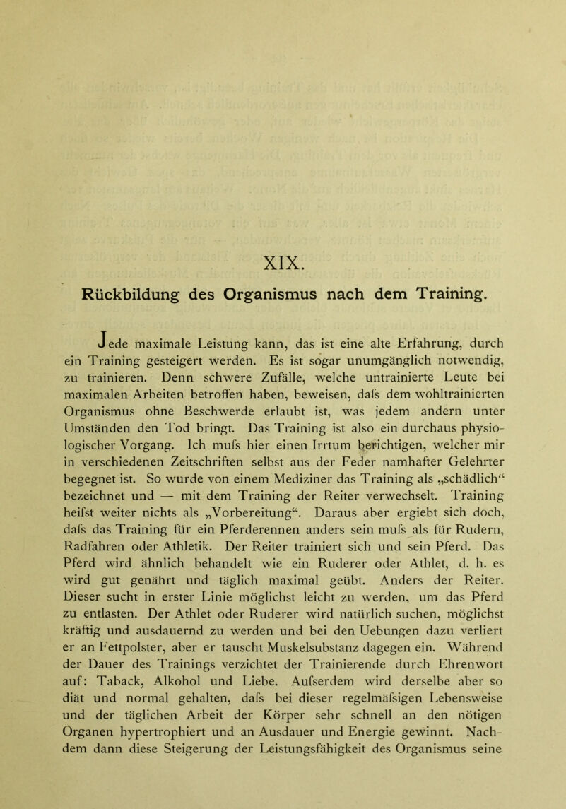 XIX. Rückbildung des Organismus nach dem Training. Jede maximale Leistung kann, das ist eine alte Erfahrung, durch ein Training gesteigert werden. Es ist sogar unumgänglich notwendig, zu trainieren. Denn schwere Zufälle, welche untrainierte Leute bei maximalen Arbeiten betroffen haben, beweisen, dafs dem wohltrainierten Organismus ohne Beschwerde erlaubt ist, was jedem andern unter Umständen den Tod bringt. Das Training ist also ein durchaus physio- logischer Vorgang. Ich mufs hier einen Irrtum berichtigen, welcher mir in verschiedenen Zeitschriften selbst aus der Feder namhafter Gelehrter begegnet ist. So wurde von einem Mediziner das Training als „schädlich“ bezeichnet und — mit dem Training der Reiter verwechselt. Training heifst weiter nichts als „Vorbereitung“. Daraus aber ergiebt sich doch, dafs das Training für ein Pferderennen anders sein mufs als für Rudern, Radfahren oder Athletik. Der Reiter trainiert sich und sein Pferd. Das Pferd wird ähnlich behandelt wie ein Ruderer oder Athlet, d. h. es wird gut genährt und täglich maximal geübt. Anders der Reiter. Dieser sucht in erster Linie möglichst leicht zu werden, um das Pferd zu entlasten. Der Athlet oder Ruderer wird natürlich suchen, möglichst kräftig und ausdauernd zu werden und bei den Uebungen dazu verliert er an Fettpolster, aber er tauscht Muskelsubstanz dagegen ein. Während der Dauer des Trainings verzichtet der Trainierende durch Ehrenwort auf: Taback, Alkohol und Liebe. Aufserdem wird derselbe aber so diät und normal gehalten, dafs bei dieser regelmäfsigen Lebensweise und der täglichen Arbeit der Körper sehr schnell an den nötigen Organen hypertrophiert und an Ausdauer und Energie gewinnt. Nach- dem dann diese Steigerung der Leistungsfähigkeit des Organismus seine