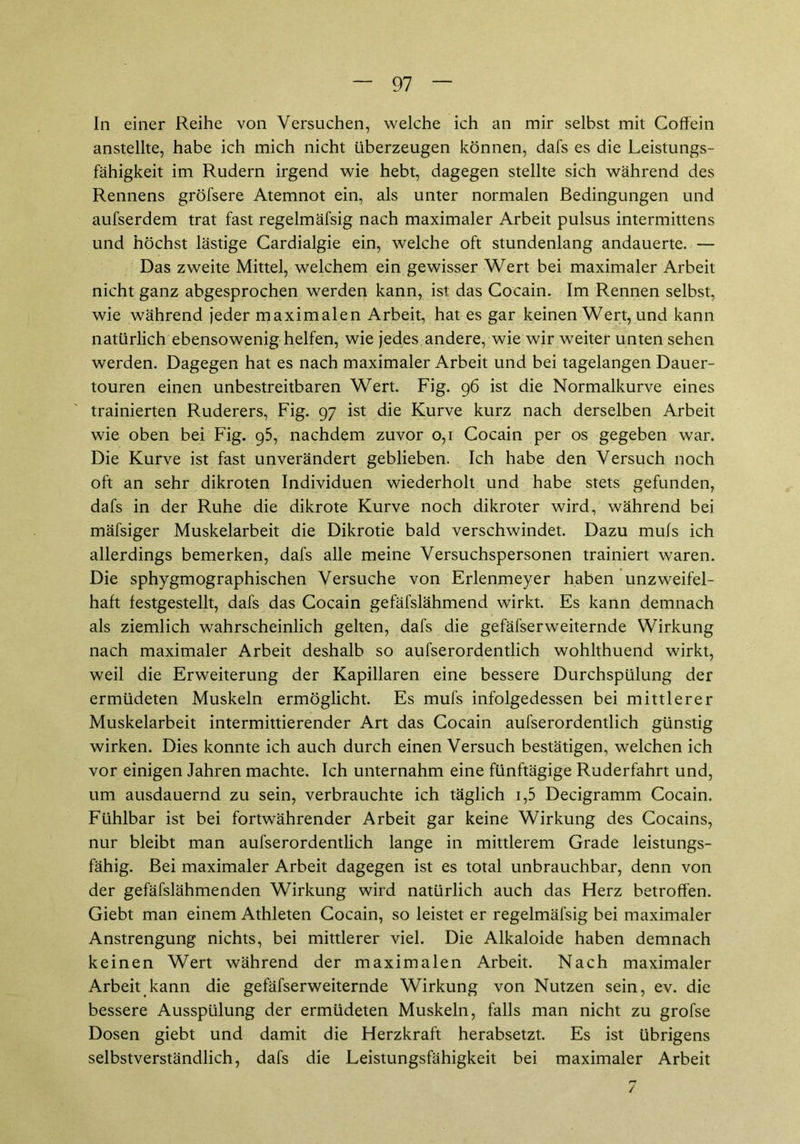 In einer Reihe von Versuchen, welche ich an mir selbst mit Coffein anstellte, habe ich mich nicht überzeugen können, dafs es die Leistungs- fähigkeit im Rudern irgend wie hebt, dagegen stellte sich während des Rennens gröfsere Atemnot ein, als unter normalen Bedingungen und aufserdem trat fast regelmäfsig nach maximaler Arbeit pulsus intermittens und höchst lästige Cardialgie ein, welche oft stundenlang andauerte. — Das zweite Mittel, welchem ein gewisser Wert bei maximaler Arbeit nicht ganz abgesprochen werden kann, ist das Cocain. Im Rennen selbst, wie während jeder maximalen Arbeit, hat es gar keinen Wert, und kann natürlich ebensowenig helfen, wie jedes andere, wie wir weiter unten sehen werden. Dagegen hat es nach maximaler Arbeit und bei tagelangen Dauer- touren einen unbestreitbaren Wert. Fig. 96 ist die Normalkurve eines trainierten Ruderers, Fig. 97 ist die Kurve kurz nach derselben Arbeit wie oben bei Fig. 95, nachdem zuvor 0,1 Cocain per os gegeben war. Die Kurve ist fast unverändert geblieben. Ich habe den Versuch noch oft an sehr dikroten Individuen wiederholt und habe stets gefunden, dafs in der Ruhe die dikrote Kurve noch dikroter wird, während bei mäfsiger Muskelarbeit die Dikrotie bald verschwindet. Dazu mufs ich allerdings bemerken, dafs alle meine Versuchspersonen trainiert waren. Die sphygmographischen Versuche von Erlenmeyer haben unzweifel- haft festgestellt, dafs das Cocain gefäfslähmend wirkt. Es kann demnach als ziemlich wahrscheinlich gelten, dafs die gefäfserweiternde Wirkung nach maximaler Arbeit deshalb so aufserordentlich wohlthuend wirkt, weil die Erweiterung der Kapillaren eine bessere Durchspülung der ermüdeten Muskeln ermöglicht. Es mufs infolgedessen bei mittlerer Muskelarbeit intermittierender Art das Cocain aufserordentlich günstig wirken. Dies konnte ich auch durch einen Versuch bestätigen, welchen ich vor einigen Jahren machte. Ich unternahm eine fünftägige Ruderfahrt und, um ausdauernd zu sein, verbrauchte ich täglich i,5 Decigramm Cocain. Fühlbar ist bei fortwährender Arbeit gar keine Wirkung des Cocains, nur bleibt man aufserordentlich lange in mittlerem Grade leistungs- fähig. Bei maximaler Arbeit dagegen ist es total unbrauchbar, denn von der gefäfslähmenden Wirkung wird natürlich auch das Herz betroffen. Giebt man einem Athleten Cocain, so leistet er regelmäfsig bei maximaler Anstrengung nichts, bei mittlerer viel. Die Alkaloide haben demnach keinen Wert während der maximalen Arbeit. Nach maximaler Arbeit kann die gefäfserweiternde Wirkung von Nutzen sein, ev. die bessere Ausspülung der ermüdeten Muskeln, falls man nicht zu grofse Dosen giebt und damit die Herzkraft herabsetzt. Es ist übrigens selbstverständlich, dafs die Leistungsfähigkeit bei maximaler Arbeit