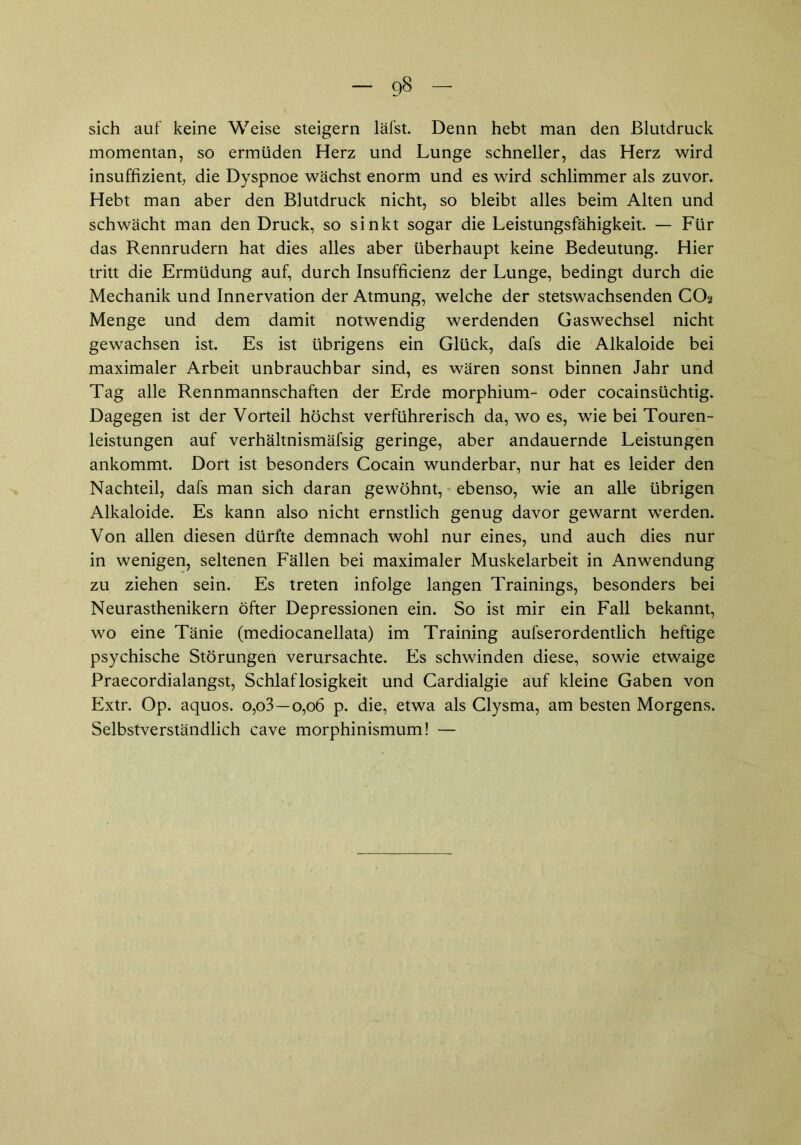 sich auf keine Weise steigern läfst. Denn hebt man den Blutdruck momentan, so ermüden Herz und Lunge schneller, das Herz wird insuffizient, die Dyspnoe wächst enorm und es wird schlimmer als zuvor. Hebt man aber den Blutdruck nicht, so bleibt alles beim Alten und schwächt man den Druck, so sinkt sogar die Leistungsfähigkeit. — Für das Rennrudern hat dies alles aber überhaupt keine Bedeutung. Hier tritt die Ermüdung auf, durch Insufficienz der Lunge, bedingt durch die Mechanik und Innervation der Atmung, welche der stetswachsenden CO2 Menge und dem damit notwendig werdenden Gaswechsel nicht gewachsen ist. Es ist übrigens ein Glück, dafs die Alkaloide bei maximaler Arbeit unbrauchbar sind, es wären sonst binnen Jahr und Tag alle Rennmannschaften der Erde morphium- oder cocainsüchtig. Dagegen ist der Vorteil höchst verführerisch da, wo es, wie bei Touren- leistungen auf verhältnismäfsig geringe, aber andauernde Leistungen ankommt. Dort ist besonders Cocain wunderbar, nur hat es leider den Nachteil, dafs man sich daran gewöhnt, ebenso, wie an alk übrigen Alkaloide. Es kann also nicht ernstlich genug davor gewarnt werden. Von allen diesen dürfte demnach wohl nur eines, und auch dies nur in wenigen, seltenen Fällen bei maximaler Muskelarbeit in Anwendung zu ziehen sein. Es treten infolge langen Trainings, besonders bei Neurasthenikern öfter Depressionen ein. So ist mir ein Fall bekannt, wo eine Tänie (mediocanellata) im Training aufserordentlich heftige psychische Störungen verursachte. Es schwinden diese, sowie etwaige Praecordialangst, Schlaflosigkeit und Cardialgie auf kleine Gaben von Extr. Op. aquos. o,o3—0,06 p. die, etwa als Clysma, am besten Morgens. Selbstverständlich cave morphinismum! —