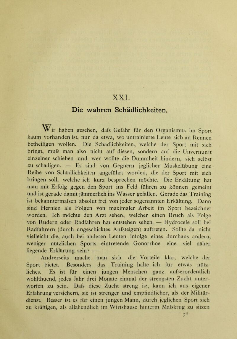 XXI. Die wahren Schädlichkeiten. ir haben gesehen, dafs Gefahr für den Organismus im Sport kaum vorhanden ist, nur da etwa, wo untrainierte Leute sich an Rennen betheiligen wollen. Die Schädlichkeiten, welche der Sport mit sich bringt, mufs man also nicht auf diesen, sondern auf die Unvernunft einzelner schieben und wer wollte die Dummheit hindern, sich selbst zu schädigen. — Es sind von Gegnern jeglicher Muskelübung eine Reihe von Schädlichkeiten angeführt worden, die der Sport mit sich bringen soll, welche ich kurz besprechen möchte. Die Erkältung hat man mit Erfolg gegen den Sport ins Feld führen zu können gemeint und ist gerade damit jämmerlich ins Wasser gefallen. Gerade das Training ist bekanntermafsen absolut frei von jeder sogenannten Erkältung. Dann sind Hernien als Folgen von maximaler Arbeit im Sport bezeichnet worden. Ich möchte den Arzt sehen, welcher einen Bruch als Folge von Rudern oder Radfahren hat entstehen sehen. — Hydrocele soll bei Radfahrern (durch ungeschicktes Aufsteigen) auftreten. Sollte da nicht vielleicht die, auch bei anderen Leuten infolge eines durchaus andern, weniger nützlichen Sports eintretende Gonorrhoe eine viel näher liegende Erklärung sein? — Andrerseits mache man sich die Vorteile klar, welche der Sport bietet. Besonders das Training halte ich für etwas nütz- liches. Es ist für einen jungen Menschen ganz aufserordentlich wohlthuend, jedes Jahr drei Monate einmal der strengsten Zucht unter- warfen zu sein. Dafs diese Zucht streng ist, kann ich aus eigener Erfahrung versichern, sie ist strenger und empfindlicher, als der Militär- dienst. Besser ist es für einen jungen Mann, durch jeglichen Sport sich zu kräftigen, als allabendlich im Wirtshause hinterm Mafskrug zu sitzen
