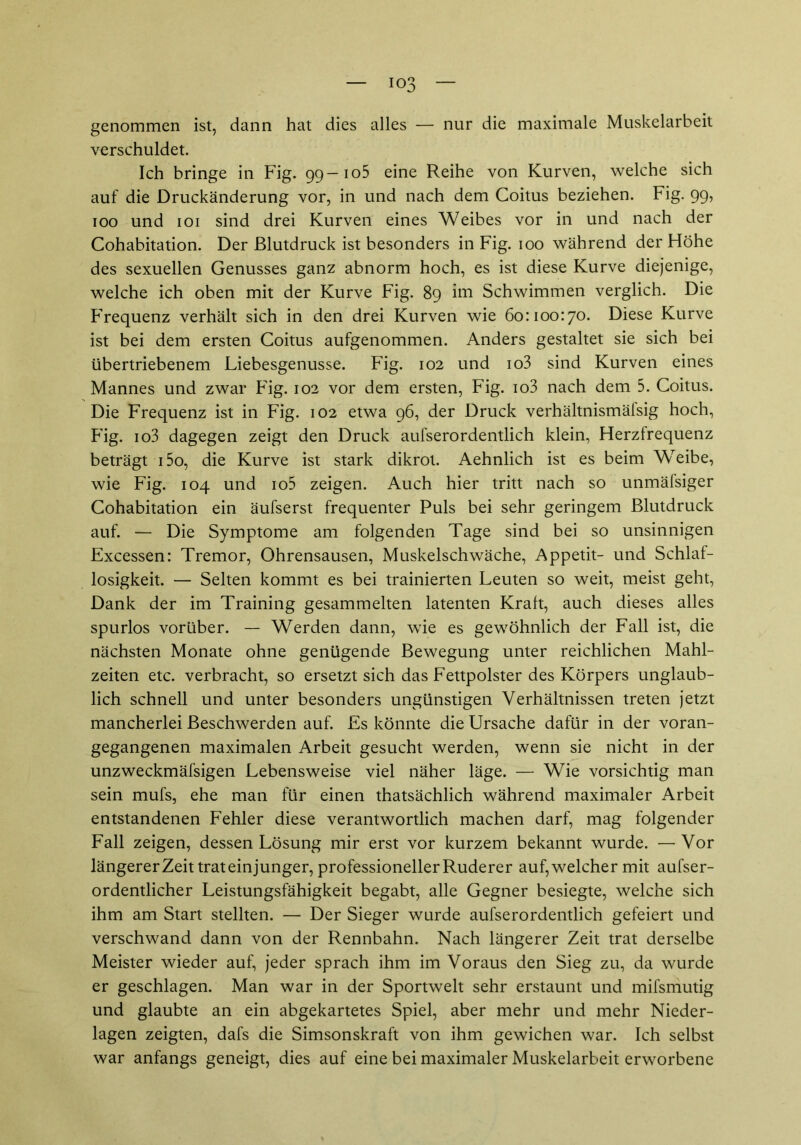 io3 genommen ist, dann hat dies alles — nur die maximale Muskelarbeit verschuldet. Ich bringe in Fig. 99—105 eine Reihe von Kurven, welche sich auf die Druckänderung vor, in und nach dem Coitus beziehen. Fig. 99, 100 und 101 sind drei Kurven eines Weibes vor in und nach der Cohabitation. Der Blutdruck ist besonders in Fig. 100 während der Höhe des sexuellen Genusses ganz abnorm hoch, es ist diese Kurve diejenige, welche ich oben mit der Kurve Fig. 89 im Schwimmen verglich. Die Frequenz verhält sich in den drei Kurven wie 60:100:70. Diese Kurve ist bei dem ersten Coitus aufgenommen. Anders gestaltet sie sich bei übertriebenem Liebesgenusse. Fig. 102 und io3 sind Kurven eines Mannes und zwar Fig. 102 vor dem ersten, Fig. io3 nach dem 5. Coitus. Die Frequenz ist in Fig. 102 etwa 96, der Druck verhältnismälsig hoch, Fig. io3 dagegen zeigt den Druck aufserordentlich klein, Herzfrequenz beträgt i5o, die Kurve ist stark dikrot. Aehnlich ist es beim Weibe, wie Fig. 104 und io5 zeigen. Auch hier tritt nach so unmäfsiger Cohabitation ein äufserst frequenter Puls bei sehr geringem Blutdruck auf. — Die Symptome am folgenden Tage sind bei so unsinnigen Excessen: Tremor, Ohrensausen, Muskelschwäche, Appetit- und Schlaf- losigkeit. — Selten kommt es bei trainierten Leuten so weit, meist geht, Dank der im Training gesammelten latenten Kraft, auch dieses alles spurlos vorüber. — Werden dann, wie es gewöhnlich der Fall ist, die nächsten Monate ohne genügende Bewegung unter reichlichen Mahl- zeiten etc. verbracht, so ersetzt sich das Fettpolster des Körpers unglaub- lich schnell und unter besonders ungünstigen Verhältnissen treten jetzt mancherlei Beschwerden auf. Es könnte die Ursache dafür in der voran- gegangenen maximalen Arbeit gesucht werden, wenn sie nicht in der unzweckmäfsigen Lebensweise viel näher läge. — Wie vorsichtig man sein mufs, ehe man für einen thatsächlich während maximaler Arbeit entstandenen Fehler diese verantwortlich machen darf, mag folgender Fall zeigen, dessen Lösung mir erst vor kurzem bekannt wurde. — Vor längerer Zeit trat ein junger, professioneller Ruderer auf, welcher mit aufser- ordentlicher Leistungsfähigkeit begabt, alle Gegner besiegte, welche sich ihm am Start stellten. — Der Sieger wurde aufserordentlich gefeiert und verschwand dann von der Rennbahn. Nach längerer Zeit trat derselbe Meister wieder auf, jeder sprach ihm im Voraus den Sieg zu, da wurde er geschlagen. Man war in der Sportwelt sehr erstaunt und mifsmutig und glaubte an ein abgekartetes Spiel, aber mehr und mehr Nieder- lagen zeigten, dafs die Simsonskraft von ihm gewichen war. Ich selbst war anfangs geneigt, dies auf eine bei maximaler Muskelarbeit erworbene