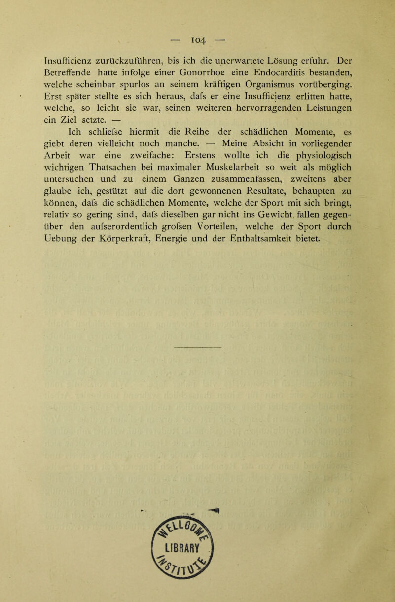 io4 Insufficienz zurückzuführen, bis ich die unerwartete Lösung erfuhr. Der Betreffende hatte infolge einer Gonorrhoe eine Endocarditis bestanden, welche scheinbar spurlos an seinem kräftigen Organismus vorüberging. Erst später stellte es sich heraus, dafs er eine Insufficienz erlitten hatte, welche, so leicht sie war, seinen weiteren hervorragenden Leistungen ein Ziel setzte. — Ich schliefse hiermit die Reihe der schädlichen Momente, es giebt deren vielleicht noch manche. — Meine Absicht in vorliegender Arbeit war eine zweifache: Erstens wollte ich die physiologisch wichtigen Thatsachen bei maximaler Muskelarbeit so weit als möglich untersuchen und zu einem Ganzen zusammenfassen, zweitens aber glaube ich, gestützt auf die dort gewonnenen Resultate, behaupten zu können, dafs die schädlichen Momente, welche der Sport mit sich bringt, relativ so gering sind, dafs dieselben gar nicht ins Gewicht, fallen gegen- über den aufserordentlich grofsen Vorteilen, welche der Sport durch Uebung der Körperkraft, Energie und der Enthaltsamkeit bietet.