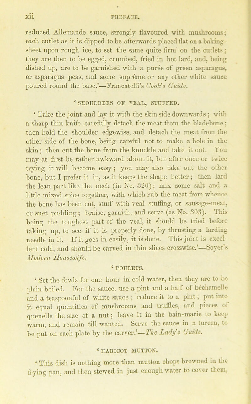 reduced Allemande sauce, strongly flavoured with mushrooms; each cutlet as it is dipped to be afterwards placed flat on a baking- sheet upon rough ice, to set the same quite firm on the cutlets; they are then to be egged, crumbed, fried in hot lard, and, being dished up, are to be garnished ■with a puree of green asj;aragus, or asparagus peas, and some supreme or any other ■white sauce poured round the base.’—Francatelli’s Cook's Guide. ‘SHOULDERS OF TEAL, STUFFED. ‘ Take the joint and lay it with the skin side downwards ; with a sharp thin knife carefully detach the meat from the bladebone; then hold the shoulder edgewise, and detach the. meat fi-om the other side of the bone, being careful not to make a hole in the skin ; then cut the bone from the knuckle and take it out. You may at first be rather awkward aboitt it, but after once or twice trying it will become easy; you may also take out the other bone, but I prefer it in, as it keeps the shape better; then lard the lean part like the neck (in No. 320); mix some salt and a little mixed spice together, with Avhich rub the meat from Avhence the bone has been cut, stuff Avith veal stuffing, or sausage-meat, or suet jHidding ; braise, garnish, and serve (as No. 303). This being the toughest pm-t of the veal, it should be tried before taking up, to see if it is properly done, by thrusting a larding needle in it. If it goes in easily, it is done. This joint is excel- lent cold, and should be carved in thin slices crossAvi.se.’—Soyer s Modern Housewife. ‘ POULETS. ‘ Set the foAAds for one hour in cold Avater, then they are to bo plain boiled. For the sauce, use a pint and a half of bechamelle and a teaspoonful of Avhite sauce ; reduce it to a pint; put into it equal quantities of mushrooms and truffles, and pieces of quenelle the size of a nut; leave it in the bain-marie to keep Avarm, and remain till Avanted. Serve the sauce in a tureen, to be put on each plate by the carA^er.’—The Lady s Guide. ‘ HARICOT HUTTON. ‘ This dish is nothing more than mutton chops broAvued in flie frying pan, and then stcAved in just enough Avater to cover tlicm,