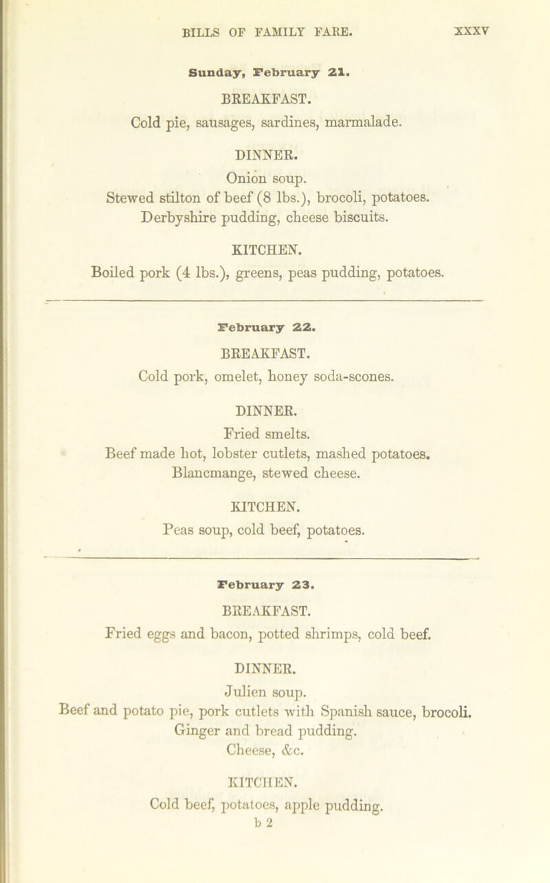 Sunday, February 21. BREAKFAST. Cold pie, sausages, sardines, marmalade. DINNER. Onion soup. Stewed stilton of beef (8 lbs.), brocoli, potatoes. Derbyshire pudding, cheese biscuits. KITCHEN. Boiled pork (4 lbs.), greens, peas pudding, potatoes. February 22. BREAKFAST. Cold pork, omelet, honey soda-scones. DINNER. Fried smelts. Beef made hot, lobster cutlets, mashed potatoes. Blancmange, stewed cheese. KITCHEN. Peas soup, cold beef, potatoes. February 23. BREAKFAST. Fried eggs and bacon, potted shrimps, cold beef. DINNER. Julien soup. Beef and potato pie, pork cutlets with Spanisli sauce, brocoli. Ginger and bread ^rndding. Cheese, &c. KITCHEN. Cold beef, potatoes, apple pudding, b 2