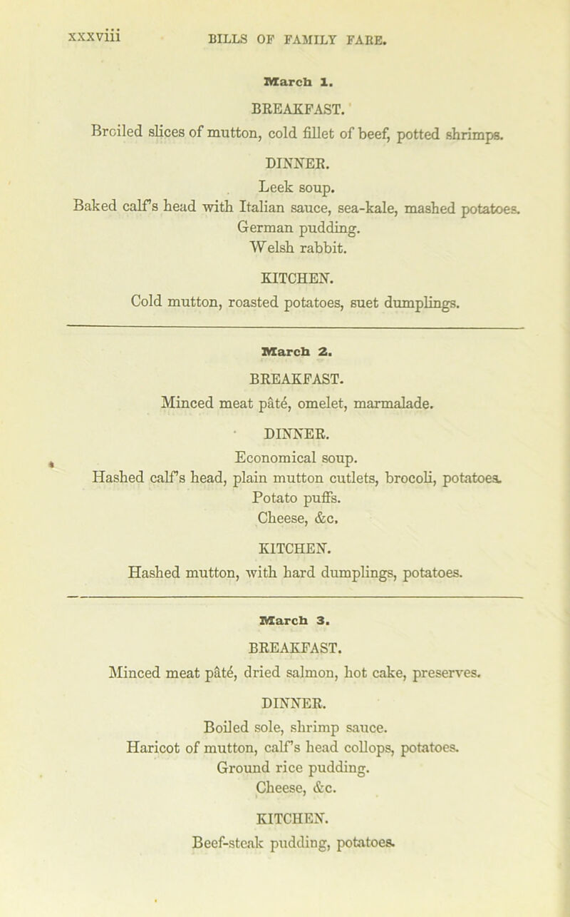 Marcb 1. BREAKFAST. Broiled slices of mutton, cold fillet of beef, potted shrimps. DINNER. Leek soup. Baked calfs head with Italian sauce, sea-kale, mashed potatoes. German pudding. Welsh rabbit. KITCHEN. Cold mutton, roasted potatoes, suet dumplings. march 2. BREAKFAST. Minced meat pdt^, omelet, marmalade. DINNER. Economical soup. Hashed calTs head, plain mutton cutlets, brocoK, potatoes. Potato puffs. Cheese, &c. KITCHEN. Hashed mutton, with hard dumplings, potatoes. march 3. BREAKFAST. Minced meat p&t4, dried salmon, hot cake, preserves. DINNER. Boded sole, shrimp sauce. Haricot of mutton, calfs head coUops, potatoes. Ground rice pudding. Cheese, &c. KITCHEN. Beef-steak pudding, potatoes.