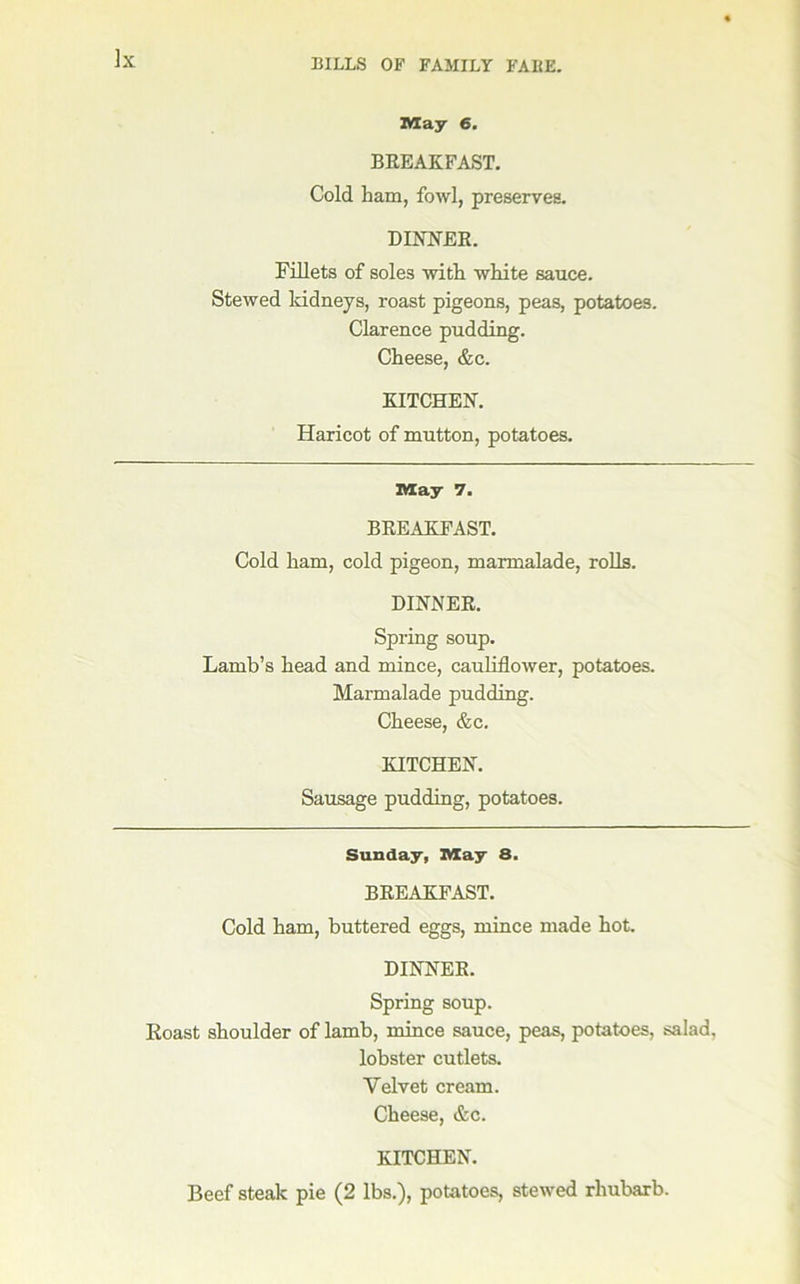 May 6. BREAKFAST. Cold ham, fowl, preserves. DINNER. Fillets of soles with white sauce. Stewed Iddneys, roast pigeons, peas, potatoes. Clarence pudding. Cheese, &c. KITCHEN. Haricot of mutton, potatoes. May 7. BREAKFAST. Cold ham, cold pigeon, marmalade, rolls. DINNER. Spring soup. Lamb’s head and mince, cauliflower, potatoes. Marmalade pudding. Cheese, &c. KITCHEN. Sausage pudding, potatoes. Sunday, May 8. BREAKFAST. Cold ham, buttered eggs, mince made hot. DINNER. Spring soup. Roast shoulder of lamb, mince sauce, peas, potatoes, salad, lobster cutlets. Velvet cream. Cheese, &c. KITCHEN. Beef steak pie (2 lbs.), potatoes, stewed rhubarb.