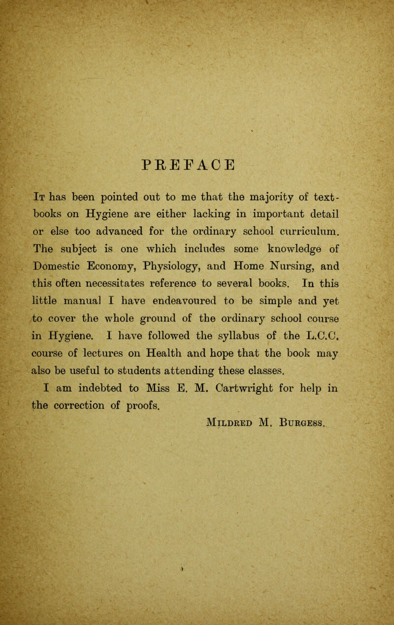 PREFACE It has been pointed out to me that the majority of text- books on Hygiene are either lacking in important detail or else too advanced for the ordinary school curriculum. The subject is one which includes some knowledge of Domestic Economy, Physiology, and Home Nursing, and this often necessitates reference to several books. In this little manual I have endeavoured to be simple and yet to cover the whole ground of the ordinary school course in Hygiene. I have followed the syllabus of the L.C.C. course of lectures on Health and hope that the book may also be useful to students attending these classes. I am indebted to Miss E. M. Cartwright for help in the correction of proofs. Mildred M. Burgess.