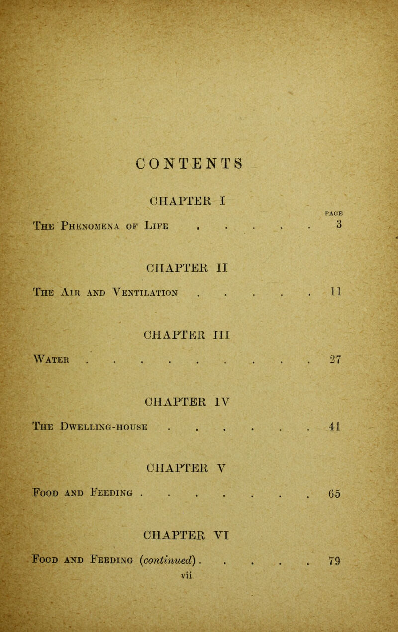 CONTENTS CHAPTER I PAGE The Phenomena of Life ..... 3 CHAPTER II The Ant and Ventilation . . . . .11 Water CHAPTER III 27 CHAPTER IV The Dwelling-house 41 Food and Feeding CHAPTER V 65 CHAPTER VI Food and Feeding (continued). vii 79