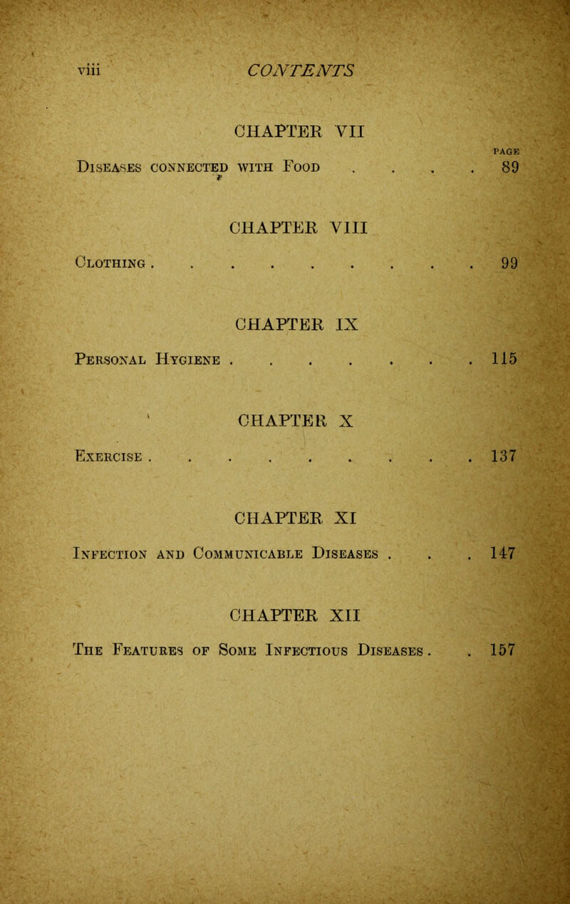 CHAPTER VII PAGE Diseases connected with Food . . . .89 Clothing . * CHAPTER VIII 99 CHAPTER IX Personal Hygiene . . . . . . .115 Exercise . CHAPTER X 137 CHAPTER XI Infection and Communicable Diseases . . .147 CHAPTER XII The Features of Some Infectious Diseases . . 157