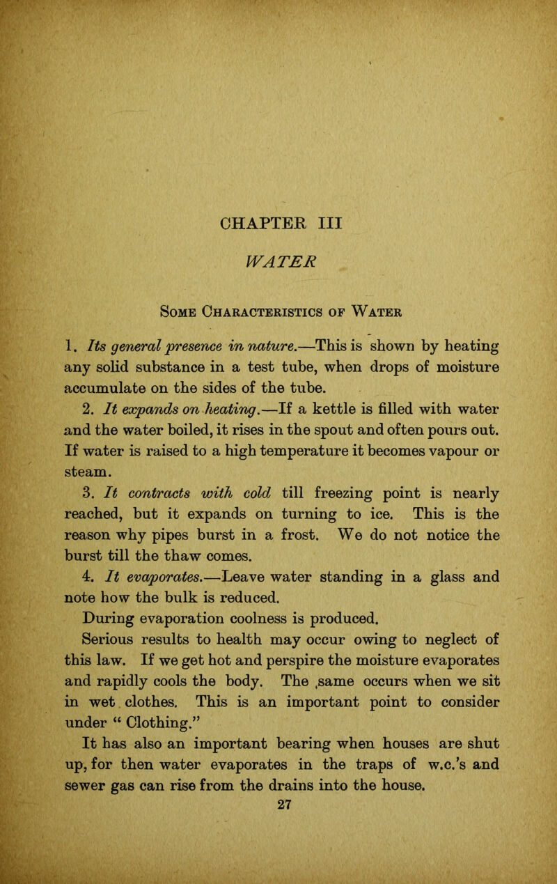 WATER Some Characteristics of Water 1. Its general 'presence in nature.—This is shown by heating any solid substance in a test tube, when drops of moisture accumulate on the sides of the tube. 2. It expands on heating.—If a kettle is filled with water and the water boiled, it rises in the spout and often pours out. If water is raised to a high temperature it becomes vapour or steam. 3. It contracts with cold till freezing point is nearly reached, but it expands on turning to ice. This is the reason why pipes burst in a frost. We do not notice the burst till the thaw comes. 4. It evaporates.—Leave water standing in a glass and note how the bulk is reduced. During evaporation coolness is produced. Serious results to health may occur owing to neglect of this law. If we get hot and perspire the moisture evaporates and rapidly cools the body. The .same occurs when we sit in wet clothes. This is an important point to consider under “ Clothing.” It has also an important bearing when houses are shut up, for then water evaporates in the traps of w.c.’s and sewer gas can rise from the drains into the house.