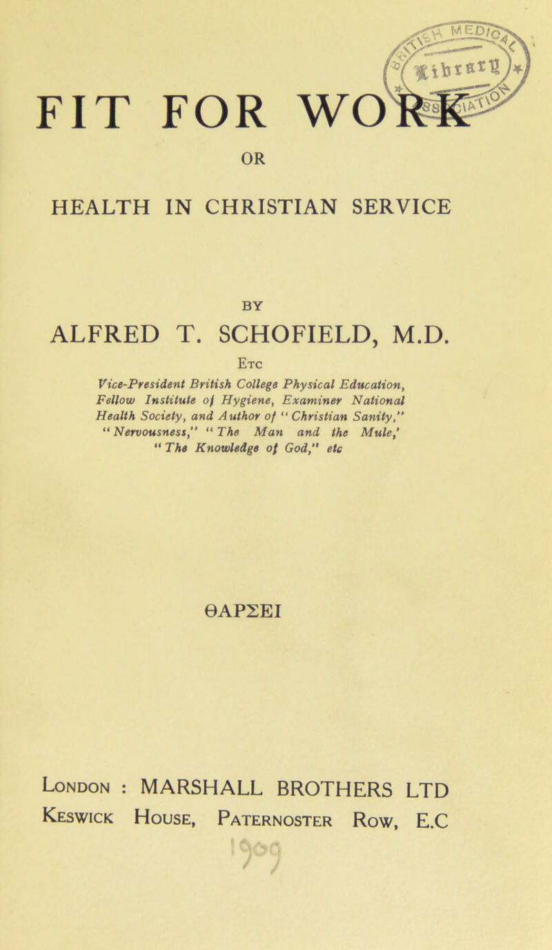 OR HEALTH IN CHRISTIAN SERVICE BY ALFRED T. SCHOFIELD, M.D. Etc Vice-President British College Physical Education, Fellow Institute of Hygiene, Examiner National Health Society, and Author of “ Christian Sanity,” “ Nervousness, “ The Man and the Mule,' “ The Knowledge of God,” etc 0AP2EI London : MARSHALL BROTHERS LTD Keswick House, Paternoster Row, E.C