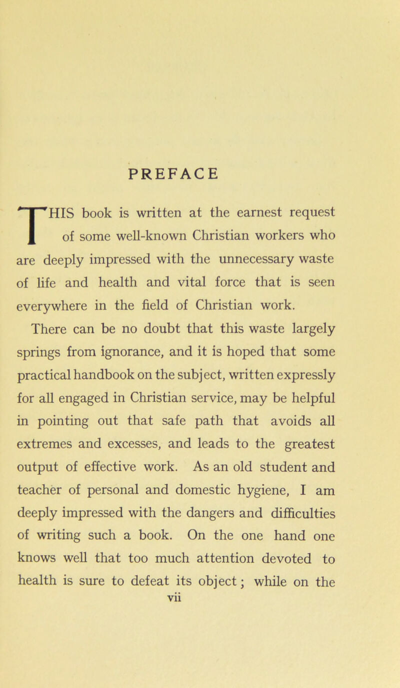 PREFACE This book is written at the earnest request of some well-known Christian workers who are deeply impressed with the unnecessary waste of life and health and vital force that is seen everywhere in the field of Christian work. There can be no doubt that this waste largely springs from ignorance, and it is hoped that some practical handbook on the subject, written expressly for aU engaged in Christian service, may be helpful in pointing out that safe path that avoids aU extremes and excesses, and leads to the greatest output of effective work. As an old student and teacher of personal and domestic hygiene, I am deeply impressed with the dangers and difficulties of writing such a book. On the one hand one knows well that too much attention devoted to health is sure to defeat its object; while on the