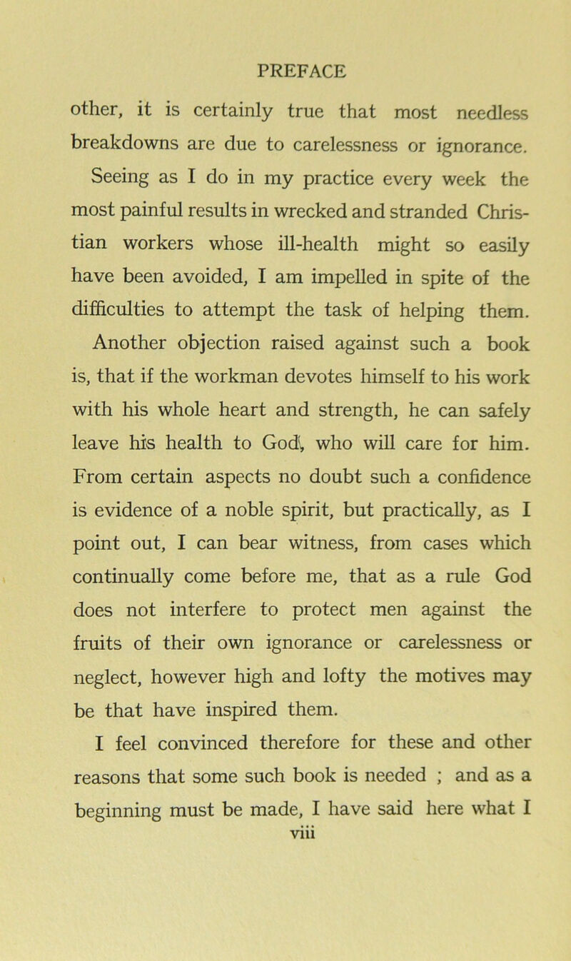 other, it is certainly true that most needless breakdowns are due to carelessness or ignorance. Seeing as I do in my practice every week the most painful results in wrecked and stranded Chris- tian workers whose ill-health might so easily have been avoided, I am impelled in spite of the difficulties to attempt the task of helping them. Another objection raised against such a book is, that if the workman devotes himself to his work with his whole heart and strength, he can safely leave his health to God, who will care for him. From certain aspects no doubt such a confidence is evidence of a noble spirit, but practically, as I point out, I can bear witness, from cases which continually come before me, that as a rule God does not interfere to protect men against the fruits of their own ignorance or carelessness or neglect, however high and lofty the motives may be that have inspired them. I feel convinced therefore for these and other reasons that some such book is needed ; and as a beginning must be made, I have said here what I