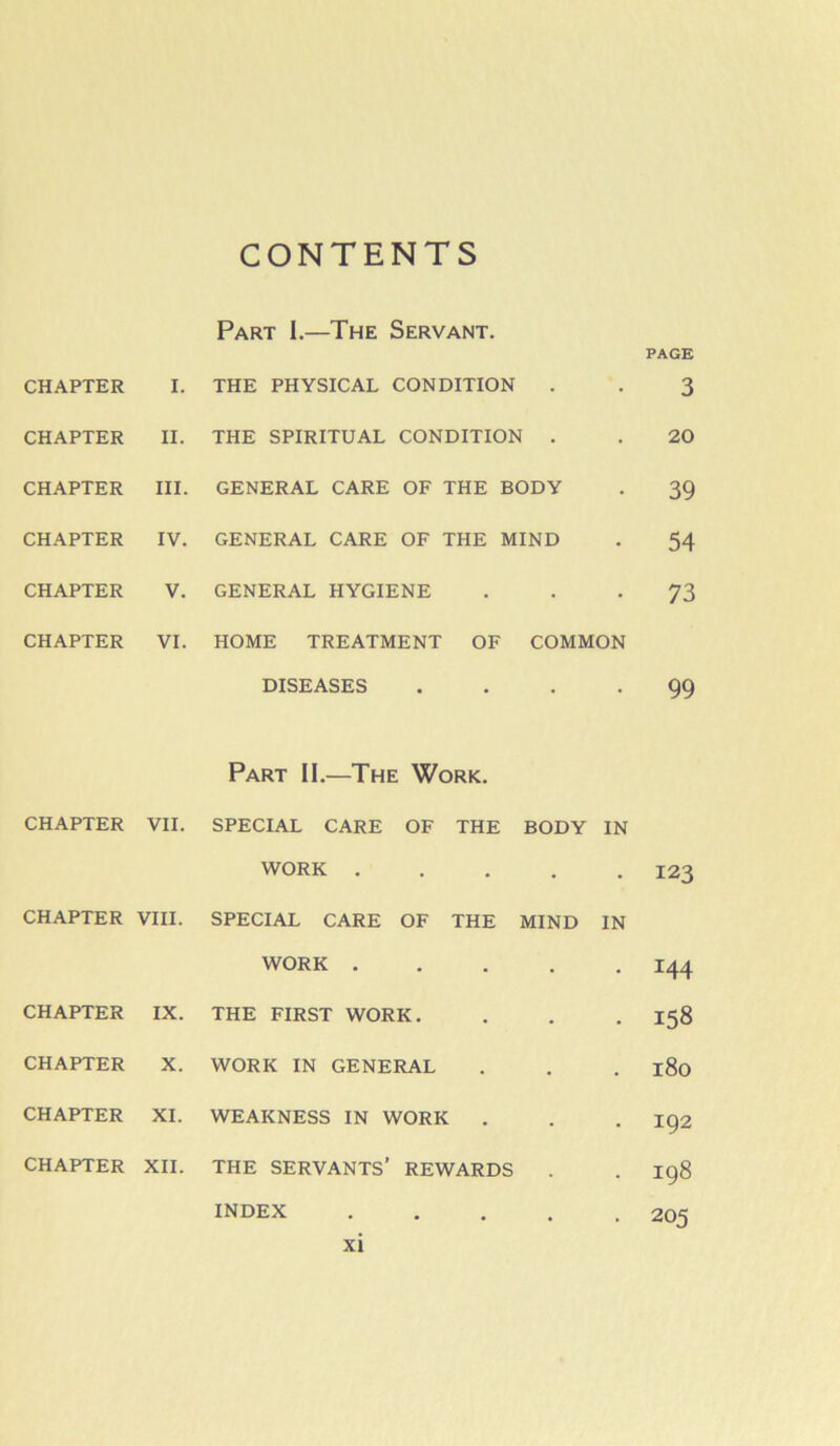 CONTENTS Part 1.—The Servant. PAGE CHAPTER I. THE PHYSICAL CONDITION • • 3 CHAPTER II. THE SPIRITUAL CONDITION . • 20 CHAPTER III. GENERAL CARE OF THE BODY • 39 CHAPTER IV. GENERAL CARE OF THE MIND • 54 CHAPTER V. GENERAL HYGIENE • • 73 CHAPTER VI. HOME TREATMENT OF COMMON DISEASES • • 99 Part 11.—The Work. CHAPTER VII. SPECIAL CARE OF THE BODY IN WORK . • • 123 CHAPTER VIII. SPECIAL CARE OF THE MIND IN WORK . • • 144 CHAPTER IX. THE FIRST WORK. • • 158 CHAPTER X. WORK IN GENERAL • . 180 CHAPTER XI. WEAKNESS IN WORK . • . 192 CHAPTER XII. THE servants’ REWARDS . . 198 INDEX . . 205