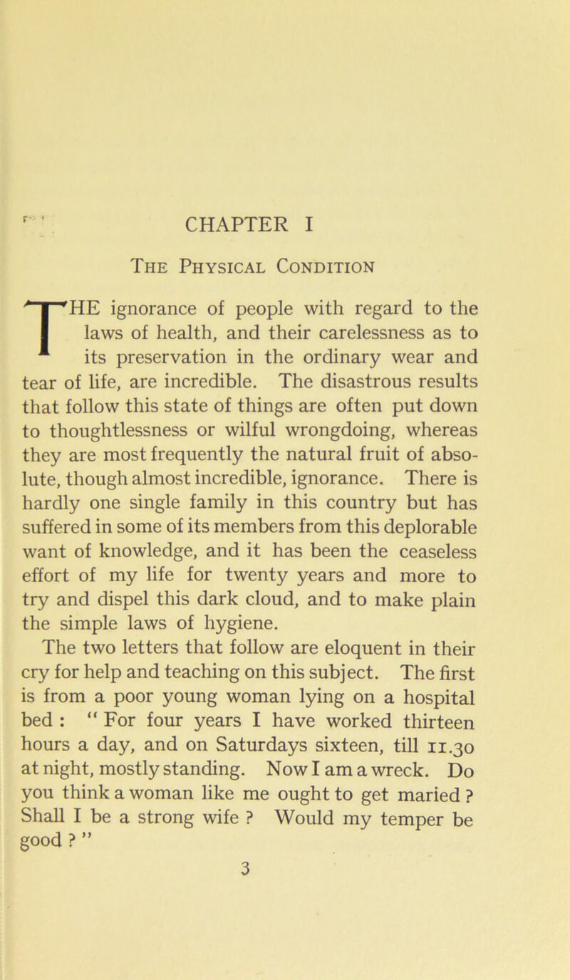 r- ' CHAPTER I The Physical Condition HE ignorance of people with regard to the laws of health, and their carelessness as to its preservation in the ordinary wear and tear of life, are incredible. The disastrous results that follow this state of things are often put down to thoughtlessness or wilful wrongdoing, whereas they are most frequently the natural fruit of abso- lute, though almost incredible, ignorance. There is hardly one single family in this country but has suffered in some of its members from this deplorable want of knowledge, and it has been the ceaseless effort of my life for twenty years and more to try and dispel this dark cloud, and to make plain the simple laws of hygiene. The two letters that follow are eloquent in their cry for help and teaching on this subject. The first is from a poor young woman lying on a hospital bed : “ For four years I have worked thirteen hours a day, and on Saturdays sixteen, till 11.30 at night, mostly standing. Now I am a wreck. Do you think a woman like me ought to get maried ? Shall I be a strong wife ? Would my temper be good ? ”