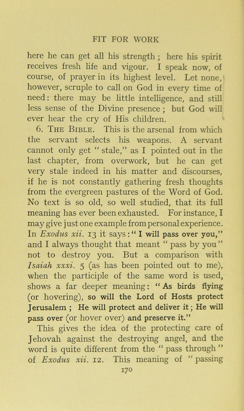 here he can get all his strength ; here his spirit receives fresh life and vigour, I speak now, of course, of prayer in its highest level. Let none, however, scruple to call on God in every time of need: there may be little intelligence, and still less sense of the Divine presence ; but God will ever hear the cry of His children. 6. The Bible, This is the arsenal from which the servant selects his weapons. A servant cannot only get “ stale,” as I pointed out in the last chapter, from overwork, but he can get very stale indeed in his matter and discourses, if he is not constantly gathering fresh thoughts from the evergreen pastures of the Word of God. No text is so old, so well studied, that its full meaning has ever been exhausted. For instance, I may give just one example from personal experience. In Exodus xii. 13 it says: “ I will pass over you,” and I always thought that meant “ pass by you” not to destroy you. But a comparison with Isaiah xxxi. 5 (as has been pointed out to me), when the participle of the same word is used, shows a far deeper meaning; “As birds flying (or hovering), so will the Lord of Hosts protect Jerusalem ; He will protect and deliver it; He will pass over (or hover over) and preserve it.” This gives the idea of the protecting care of Jehovah against the destro5ung angel, and the word is quite different from the “ pass through ” of Exodus xii. 12. This meaning of “ passing