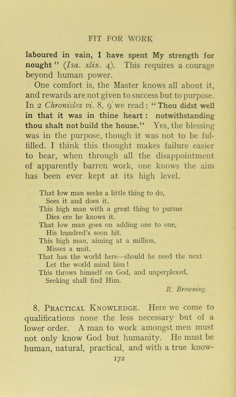 laboured in vain, I have spent My strength for nought ” (Isa. xlix. 4). This requires a courage beyond human power. One comfort is, the Master knows all about it, and rewards are not given to success but to purpose. In 2 Chronicles vi. 8, 9’we read: “ Thou didst well in that it was in thine heart : notwithstanding thou shalt not build the house.” Yes, the blessing was in the purpose, though it was not to be ful- filled. I think this thought makes failure easier to bear, when through all the disappointment of apparently barren work, one knows the aim has been ever kept at its high level. That low man seeks a little thing to do. Sees it and does it. This high man with a great thing to pursue Dies ere he knows it. That low man goes on adding one to one, His hundred’s soon hit. This high man, aiming at a million. Misses a unit. That has the world here—should he need the next Let the world mind him ! This throws himself on God, and unperplexed. Seeking shall find Him. R. Browning. 8. Practical Knowledge. Here we come to qualifications none the less necessary but of a lower order. A man to work amongst men must not only know God but humanity. He must be human, natural, practical, and with a true know-