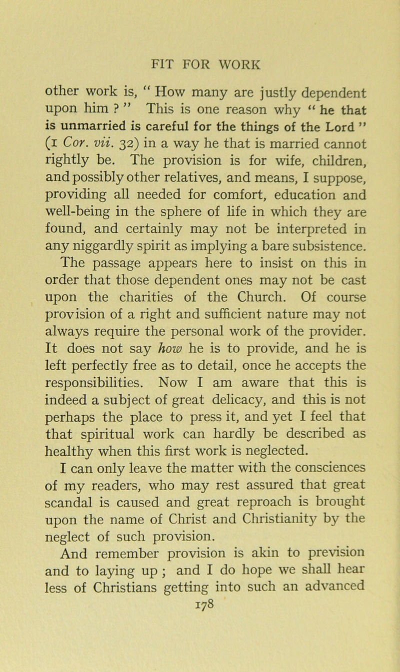 other work is, “ How many are justly dependent upon him ? ” This is one reason why “ he that is unmarried is careful for the things of the Lord  (i Cor. vii. 32) in a way he that is married cannot rightly be. The provision is for wife, children, and possibly other relatives, and means, I suppose, providing all needed for comfort, education and well-being in the sphere of hfe in which they are found, and certainly may not be interpreted in any niggardly spirit as implying a bare subsistence. The passage appears here to insist on this in order that those dependent ones may not be cast upon the charities of the Church. Of course provision of a right and sufficient nature may not always require the personal work of the provider. It does not say how he is to provide, and he is left perfectly free as to detail, once he accepts the responsibilities. Now I am aware that this is indeed a subject of great delicacy, and this is not perhaps the place to press it, and yet I feel that that spiritual work can hardly be described as healthy when this first work is neglected. I can only leave the matter with the consciences of my readers, who may rest assured that great scandal is caused and great reproach is brought upon the name of Christ and Christianity by the neglect of such provision. And remember provision is akin to prevision and to laying up ; and I do hope we shall hear less of Christians getting into such an advanced