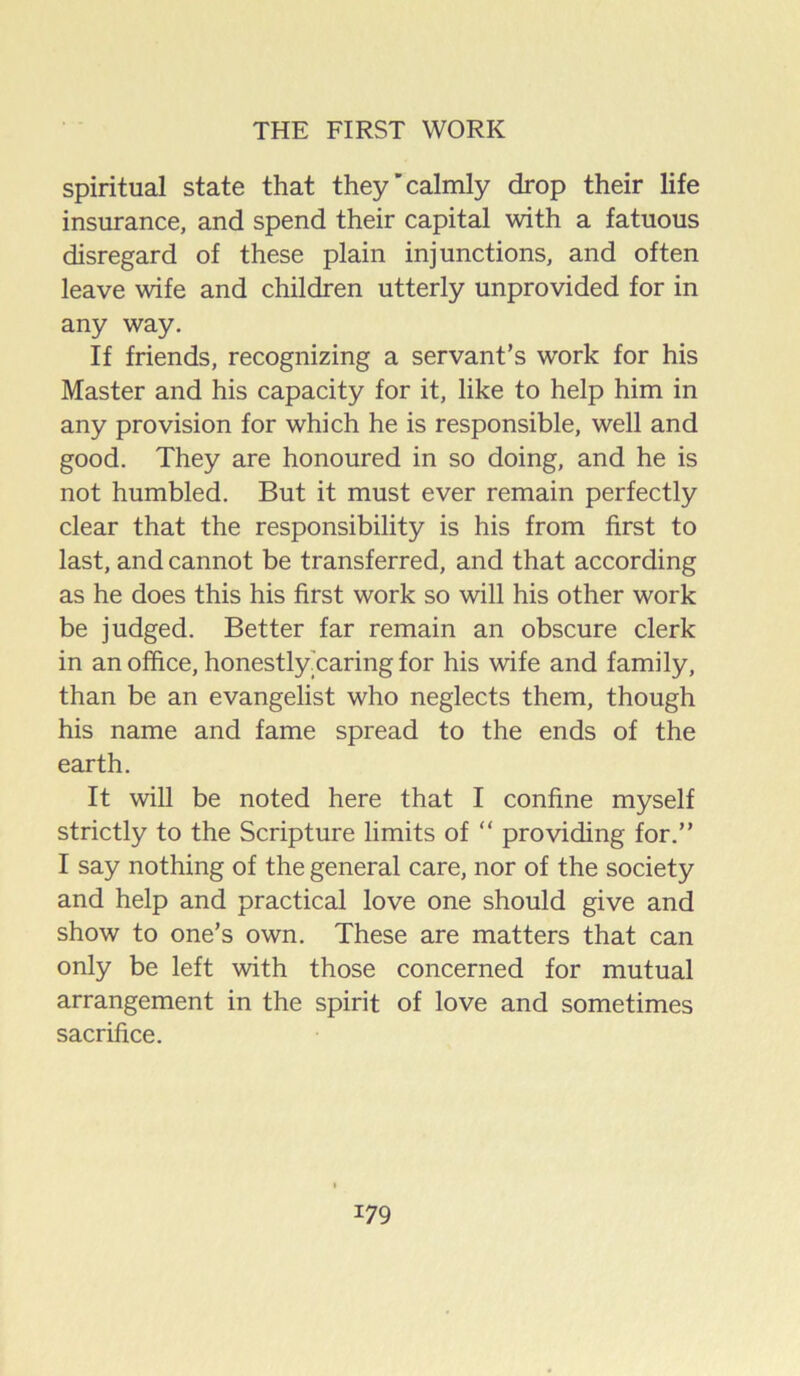 spiritual state that they'calmly drop their life insurance, and spend their capital with a fatuous disregard of these plain injunctions, and often leave wife and children utterly unprovided for in any way. If friends, recognizing a servant’s work for his Master and his capacity for it, like to help him in any provision for which he is responsible, well and good. They are honoured in so doing, and he is not humbled. But it must ever remain perfectly clear that the responsibility is his from first to last, and cannot be transferred, and that according as he does this his first work so will his other work be judged. Better far remain an obscure clerk in an office, honestlyTaring for his wife and family, than be an evangelist who neglects them, though his name and fame spread to the ends of the earth. It will be noted here that I confine myself strictly to the Scripture limits of “ providing for.” I say nothing of the general care, nor of the society and help and practical love one should give and show to one’s own. These are matters that can only be left with those concerned for mutual arrangement in the spirit of love and sometimes sacrifice.