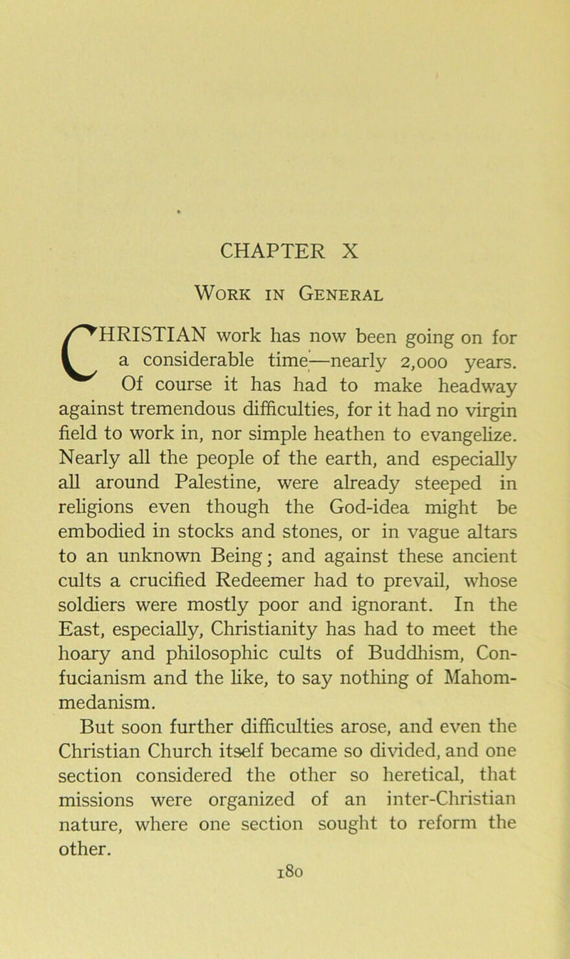 CHAPTER X Work in General CHRISTIAN work has now been going on for a considerable time—nearly 2,000 years. Of course it has had to make headway against tremendous difficulties, for it had no virgin field to work in, nor simple heathen to evangelize. Nearly all the people of the earth, and especially all around Palestine, were already steeped in religions even though the God-idea might be embodied in stocks and stones, or in vague altars to an unknown Being; and against these ancient cults a crucified Redeemer had to prevail, whose soldiers were mostly poor and ignorant. In the East, especially, Christianity has had to meet the hoary and philosophic cults of Buddliism, Con- fucianism and the hke, to say nothing of Mahom- medanism. But soon further difficulties arose, and even the Christian Church itself became so divided, and one section considered the other so heretical, that missions were organized of an inter-Christian nature, where one section sought to reform the other.