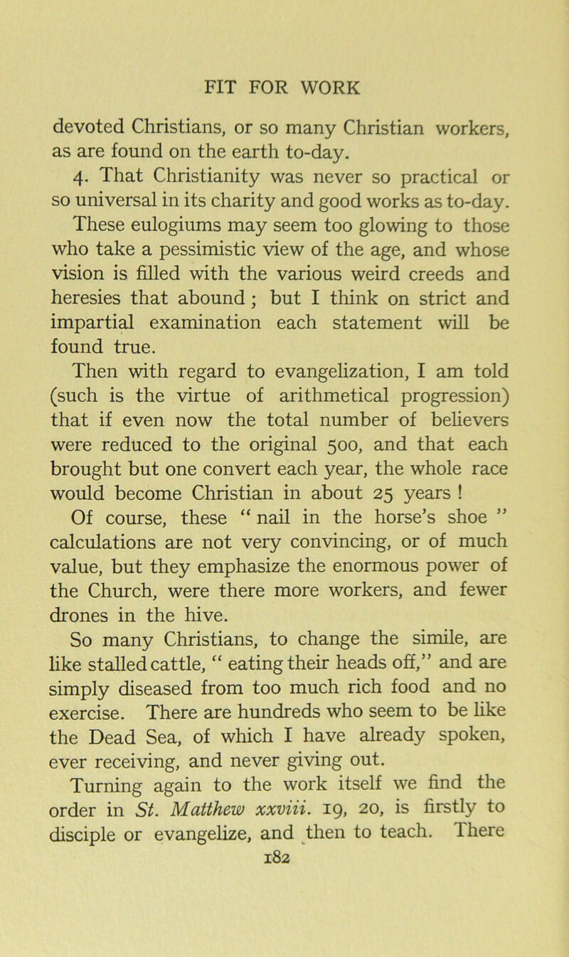 devoted Christians, or so many Christian workers, as are found on the earth to-day. 4. That Christianity was never so practical or so universal in its charity and good works as to-day. These eulogiums may seem too glowing to those who take a pessimistic view of the age, and whose vision is filled with the various weird creeds and heresies that abound; but I think on strict and impartial examination each statement will be found true. Then with regard to evangelization, I am told (such is the virtue of arithmetical progression) that if even now the total number of beHevers were reduced to the original 500, and that each brought but one convert each year, the whole race would become Christian in about 25 years ! Of course, these “ nail in the horse’s shoe calculations are not very convincing, or of much value, but they emphasize the enormous power of the Church, were there more workers, and fewer drones in the hive. So many Christians, to change the simile, are like stalled cattle, “ eating their heads off,” and are simply diseased from too much rich food and no exercise. There are hundreds who seem to be Hke the Dead Sea, of which I have already spoken, ever receiving, and never giving out. Turning again to the work itself we find the order in St. Matthew xxviii. 19, 20, is firstly to disciple or evangelize, and then to teach. There