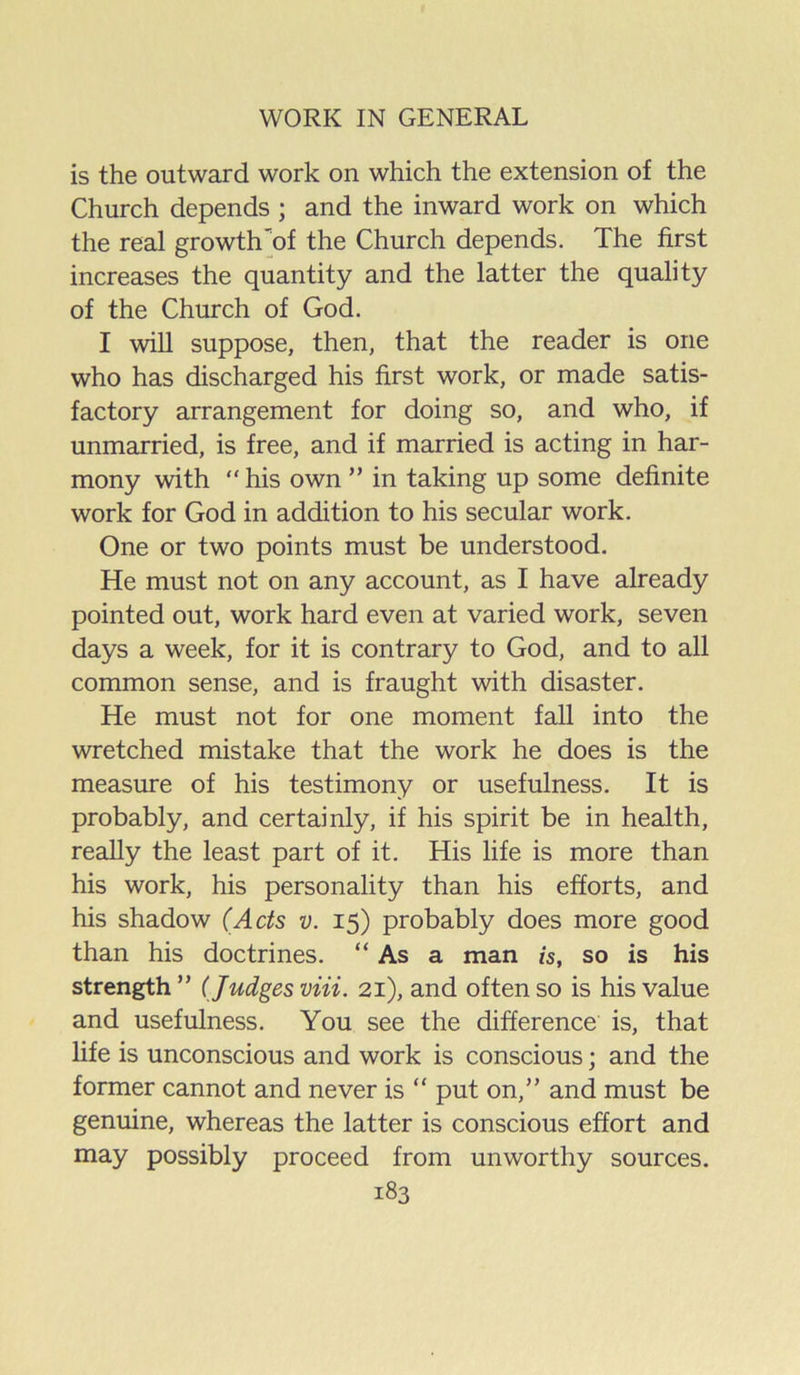 is the outward work on which the extension of the Church depends ; and the inward work on which the real growth'of the Church depends. The first increases the quantity and the latter the quality of the Church of God. I will suppose, then, that the reader is one who has discharged his first work, or made satis- factory arrangement for doing so, and who, if unmarried, is free, and if married is acting in har- mony with  his own ” in taking up some definite work for God in addition to his secular work. One or two points must be understood. He must not on any account, as I have already pointed out, work hard even at varied work, seven days a week, for it is contrary to God, and to all common sense, and is fraught with disaster. He must not for one moment fall into the wretched mistake that the work he does is the measure of his testimony or usefulness. It is probably, and certainly, if his spirit be in health, reaUy the least part of it. His life is more than his work, his personality than his efforts, and his shadow (Ads v. 15) probably does more good than his doctrines. “ As a man is, so is his strength” (Judges viii. 21), and often so is his value and usefulness. You see the difference is, that life is unconscious and work is conscious; and the former cannot and never is ” put on,” and must be genuine, whereas the latter is conscious effort and may possibly proceed from unworthy sources.