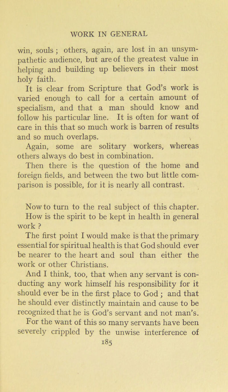 win, souls ; others, again, are lost in an unsym- pathetic audience, but are of the greatest value in helping and building up believers in their most holy faith. It is clear from Scripture that God’s work is varied enough to call for a certain amount of specialism, and that a man should know and follow his particular line. It is often for want of care in this that so much work is barren of results and so much overlaps. , Again, some are solitary workers, whereas others always do best in combination. Then there is the question of the home and foreign fields, and between the two but little com- parison is possible, for it is nearly all contrast. Now to turn to the real subject of this chapter. How is the spirit to be kept in health in general work ? The first point I would make is that the primary essential for spiritual health is that God should ever be nearer to the heart and soul than either the work or other Christians. And I think, too, that when any servant is con- ducting any work himself his responsibility for it should ever be in the first place to God ; and that he should ever distinctly maintain and cause to be recognized that he is God’s servant and not man’s. For the want of this so many servants have been severely crippled by the unwise interference of